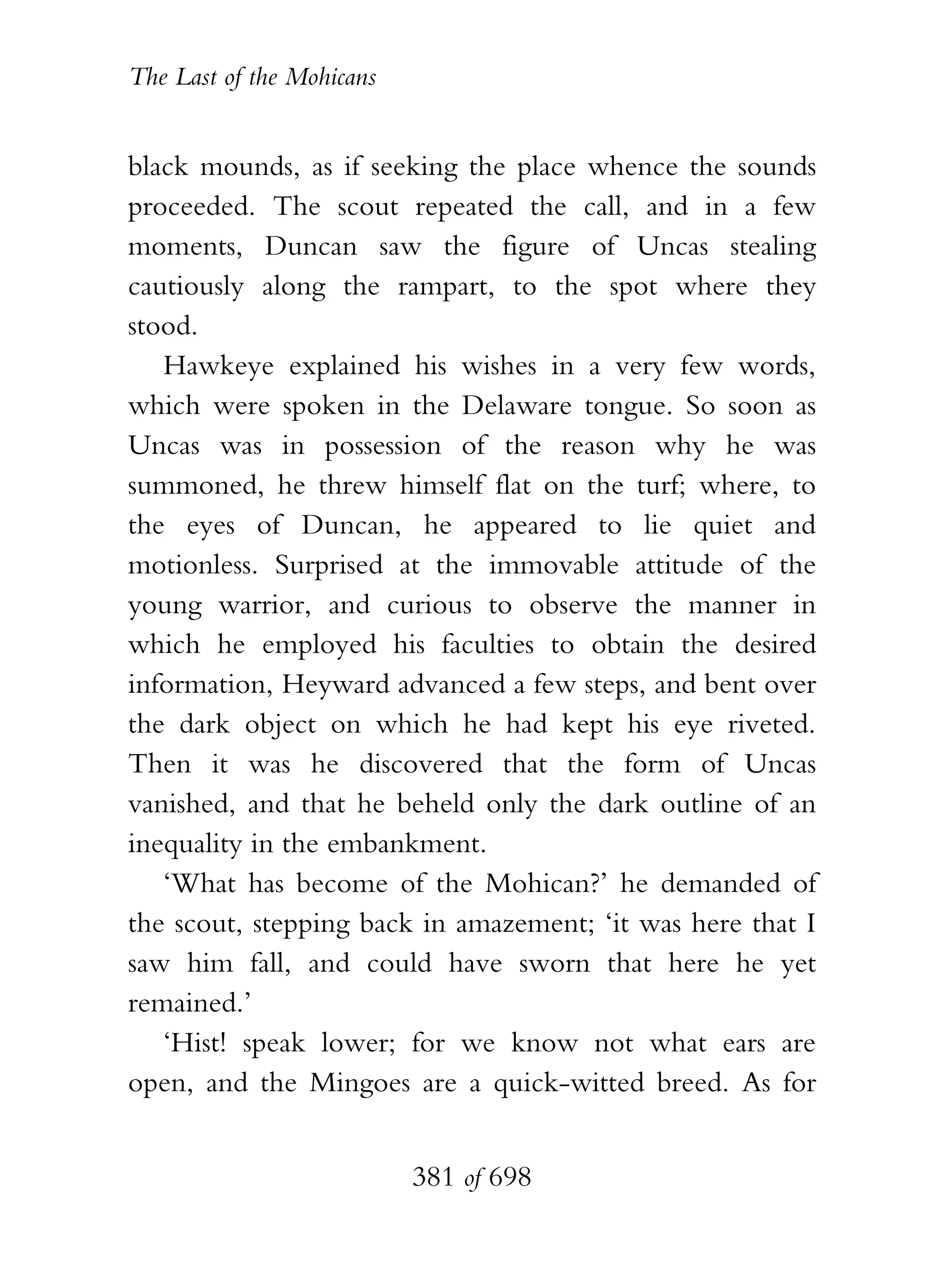 The Last of the Mohicans


black mounds, as if seeking the place whence the sounds
proceeded. The scout repeated the call, and in a few
moments, Duncan saw the figure of Uncas stealing
cautiously along the rampart, to the spot where they
stood.
   Hawkeye explained his wishes in a very few words,
which were spoken in the Delaware tongue. So soon as
Uncas was in possession of the reason why he was
summoned, he threw himself flat on the turf; where, to
the eyes of Duncan, he appeared to lie quiet and
motionless. Surprised at the immovable attitude of the
young warrior, and curious to observe the manner in
which he employed his faculties to obtain the desired
information, Heyward advanced a few steps, and bent over
the dark object on which he had kept his eye riveted.
Then it was he discovered that the form of Uncas
vanished, and that he beheld only the dark outline of an
inequality in the embankment.
   ‘What has become of the Mohican?’ he demanded of
the scout, stepping back in amazement; ‘it was here that I
saw him fall, and could have sworn that here he yet
remained.’
   ‘Hist! speak lower; for we know not what ears are
open, and the Mingoes are a quick-witted breed. As for


                           381 of 698
 