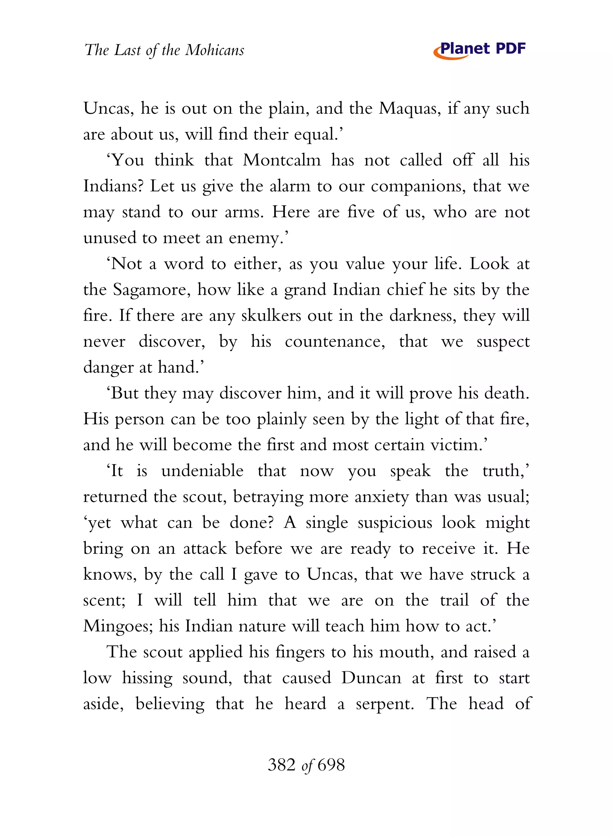 The Last of the Mohicans


Uncas, he is out on the plain, and the Maquas, if any such
are about us, will find their equal.’
    ‘You think that Montcalm has not called off all his
Indians? Let us give the alarm to our companions, that we
may stand to our arms. Here are five of us, who are not
unused to meet an enemy.’
    ‘Not a word to either, as you value your life. Look at
the Sagamore, how like a grand Indian chief he sits by the
fire. If there are any skulkers out in the darkness, they will
never discover, by his countenance, that we suspect
danger at hand.’
    ‘But they may discover him, and it will prove his death.
His person can be too plainly seen by the light of that fire,
and he will become the first and most certain victim.’
    ‘It is undeniable that now you speak the truth,’
returned the scout, betraying more anxiety than was usual;
‘yet what can be done? A single suspicious look might
bring on an attack before we are ready to receive it. He
knows, by the call I gave to Uncas, that we have struck a
scent; I will tell him that we are on the trail of the
Mingoes; his Indian nature will teach him how to act.’
    The scout applied his fingers to his mouth, and raised a
low hissing sound, that caused Duncan at first to start
aside, believing that he heard a serpent. The head of


                           382 of 698
 