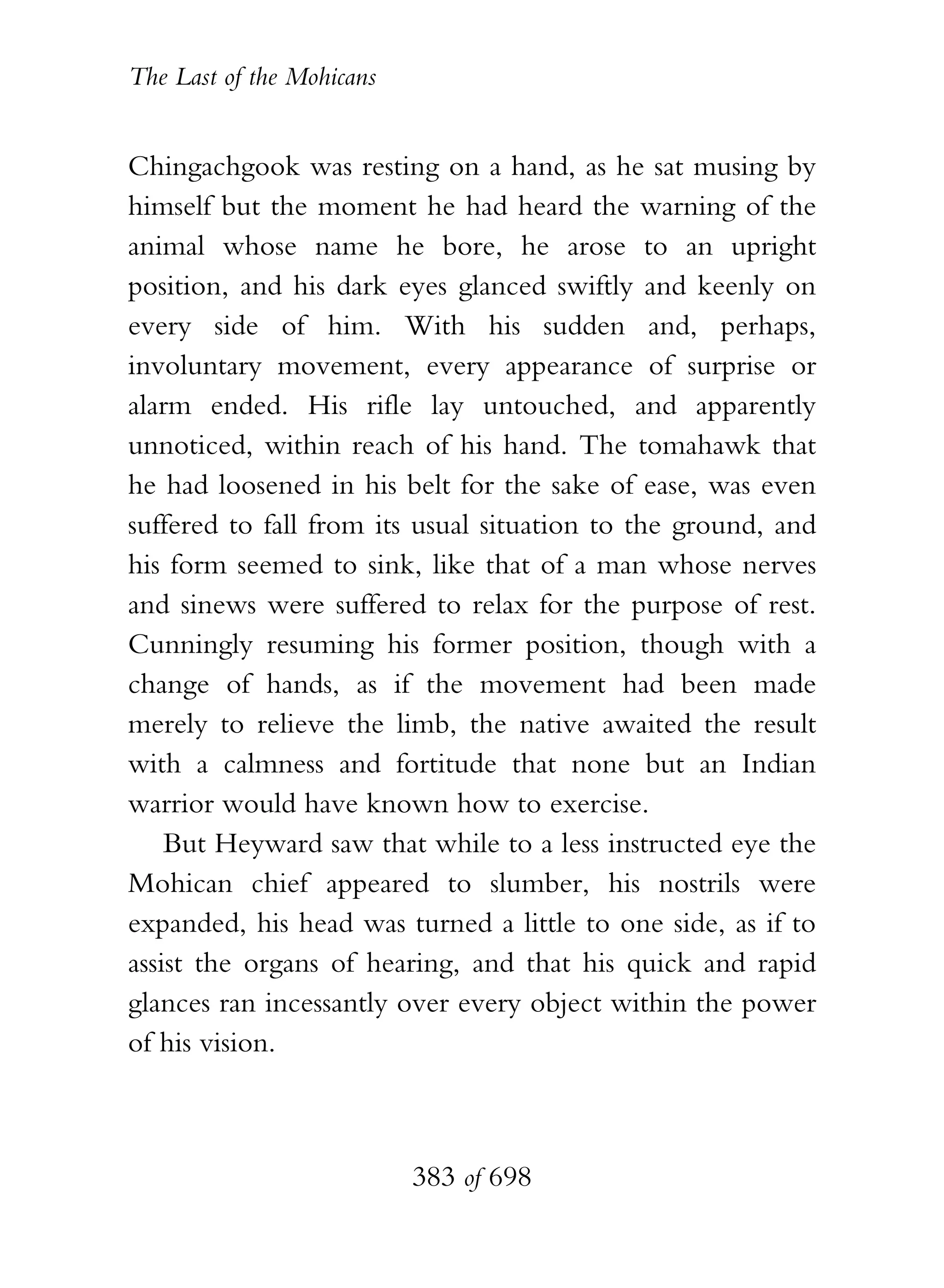 The Last of the Mohicans


Chingachgook was resting on a hand, as he sat musing by
himself but the moment he had heard the warning of the
animal whose name he bore, he arose to an upright
position, and his dark eyes glanced swiftly and keenly on
every side of him. With his sudden and, perhaps,
involuntary movement, every appearance of surprise or
alarm ended. His rifle lay untouched, and apparently
unnoticed, within reach of his hand. The tomahawk that
he had loosened in his belt for the sake of ease, was even
suffered to fall from its usual situation to the ground, and
his form seemed to sink, like that of a man whose nerves
and sinews were suffered to relax for the purpose of rest.
Cunningly resuming his former position, though with a
change of hands, as if the movement had been made
merely to relieve the limb, the native awaited the result
with a calmness and fortitude that none but an Indian
warrior would have known how to exercise.
    But Heyward saw that while to a less instructed eye the
Mohican chief appeared to slumber, his nostrils were
expanded, his head was turned a little to one side, as if to
assist the organs of hearing, and that his quick and rapid
glances ran incessantly over every object within the power
of his vision.



                           383 of 698
 