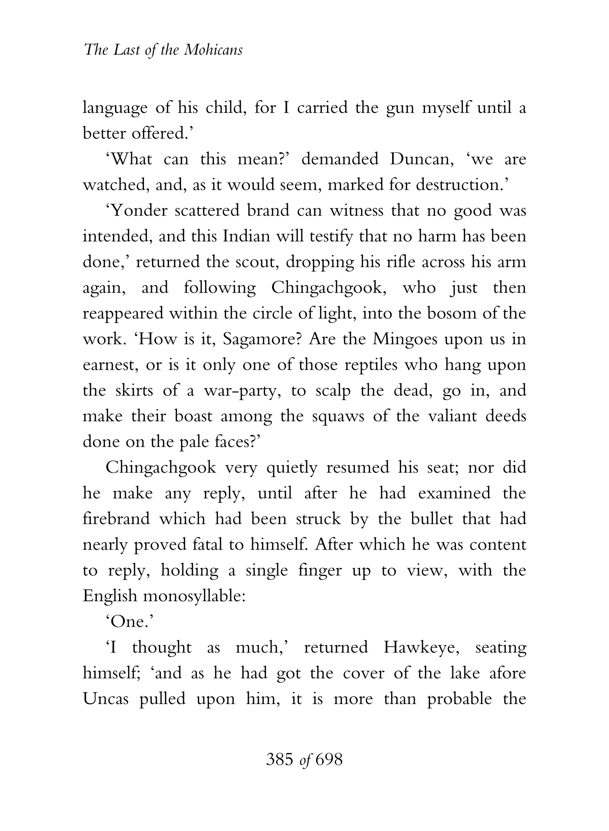 The Last of the Mohicans


language of his child, for I carried the gun myself until a
better offered.’
    ‘What can this mean?’ demanded Duncan, ‘we are
watched, and, as it would seem, marked for destruction.’
    ‘Yonder scattered brand can witness that no good was
intended, and this Indian will testify that no harm has been
done,’ returned the scout, dropping his rifle across his arm
again, and following Chingachgook, who just then
reappeared within the circle of light, into the bosom of the
work. ‘How is it, Sagamore? Are the Mingoes upon us in
earnest, or is it only one of those reptiles who hang upon
the skirts of a war-party, to scalp the dead, go in, and
make their boast among the squaws of the valiant deeds
done on the pale faces?’
    Chingachgook very quietly resumed his seat; nor did
he make any reply, until after he had examined the
firebrand which had been struck by the bullet that had
nearly proved fatal to himself. After which he was content
to reply, holding a single finger up to view, with the
English monosyllable:
    ‘One.’
    ‘I thought as much,’ returned Hawkeye, seating
himself; ‘and as he had got the cover of the lake afore
Uncas pulled upon him, it is more than probable the


                           385 of 698
 