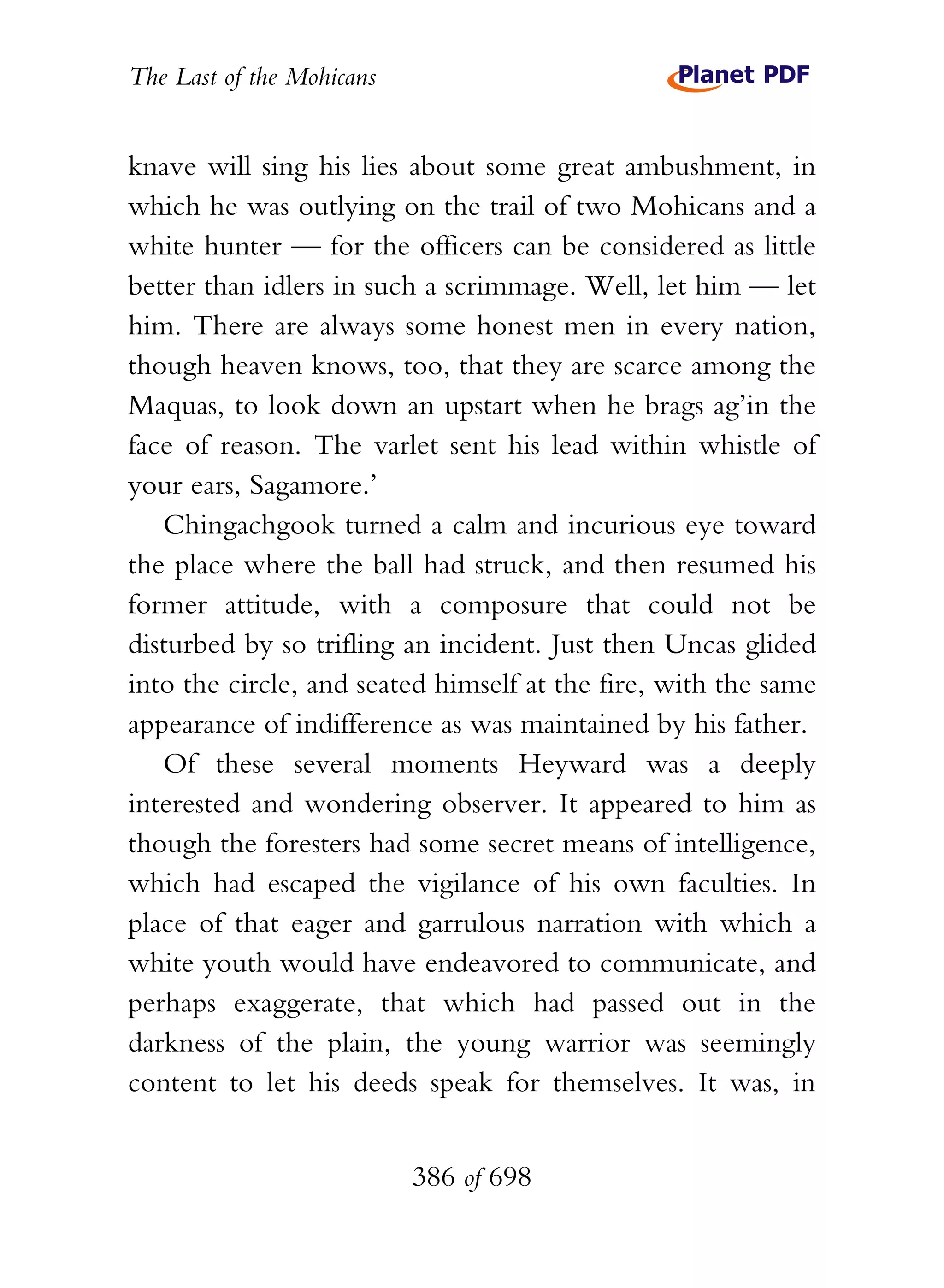 The Last of the Mohicans


knave will sing his lies about some great ambushment, in
which he was outlying on the trail of two Mohicans and a
white hunter — for the officers can be considered as little
better than idlers in such a scrimmage. Well, let him — let
him. There are always some honest men in every nation,
though heaven knows, too, that they are scarce among the
Maquas, to look down an upstart when he brags ag’in the
face of reason. The varlet sent his lead within whistle of
your ears, Sagamore.’
   Chingachgook turned a calm and incurious eye toward
the place where the ball had struck, and then resumed his
former attitude, with a composure that could not be
disturbed by so trifling an incident. Just then Uncas glided
into the circle, and seated himself at the fire, with the same
appearance of indifference as was maintained by his father.
   Of these several moments Heyward was a deeply
interested and wondering observer. It appeared to him as
though the foresters had some secret means of intelligence,
which had escaped the vigilance of his own faculties. In
place of that eager and garrulous narration with which a
white youth would have endeavored to communicate, and
perhaps exaggerate, that which had passed out in the
darkness of the plain, the young warrior was seemingly
content to let his deeds speak for themselves. It was, in


                           386 of 698
 