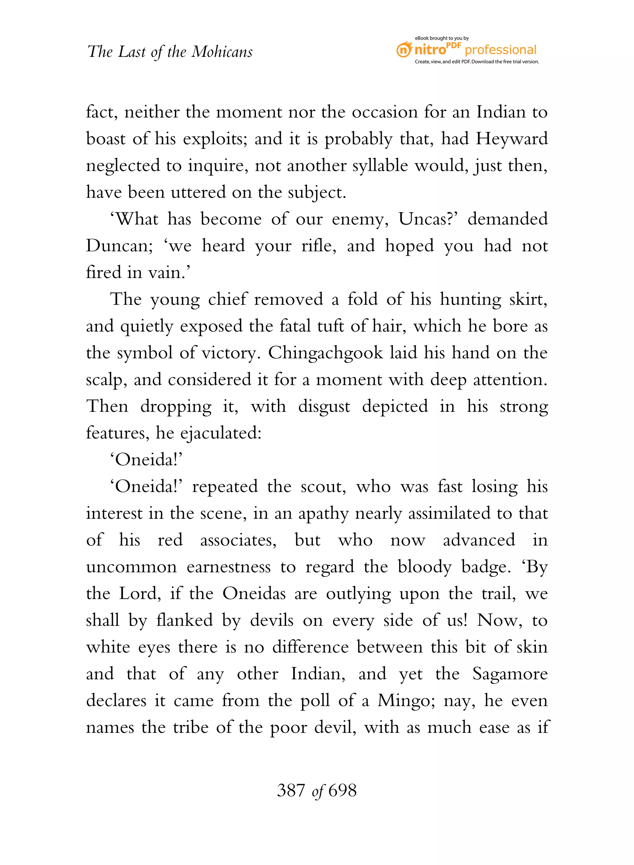 eBook brought to you by


The Last of the Mohicans                    Create, view, and edit PDF. Download the free trial version.




fact, neither the moment nor the occasion for an Indian to
boast of his exploits; and it is probably that, had Heyward
neglected to inquire, not another syllable would, just then,
have been uttered on the subject.
    ‘What has become of our enemy, Uncas?’ demanded
Duncan; ‘we heard your rifle, and hoped you had not
fired in vain.’
    The young chief removed a fold of his hunting skirt,
and quietly exposed the fatal tuft of hair, which he bore as
the symbol of victory. Chingachgook laid his hand on the
scalp, and considered it for a moment with deep attention.
Then dropping it, with disgust depicted in his strong
features, he ejaculated:
    ‘Oneida!’
    ‘Oneida!’ repeated the scout, who was fast losing his
interest in the scene, in an apathy nearly assimilated to that
of his red associates, but who now advanced in
uncommon earnestness to regard the bloody badge. ‘By
the Lord, if the Oneidas are outlying upon the trail, we
shall by flanked by devils on every side of us! Now, to
white eyes there is no difference between this bit of skin
and that of any other Indian, and yet the Sagamore
declares it came from the poll of a Mingo; nay, he even
names the tribe of the poor devil, with as much ease as if


                           387 of 698
 