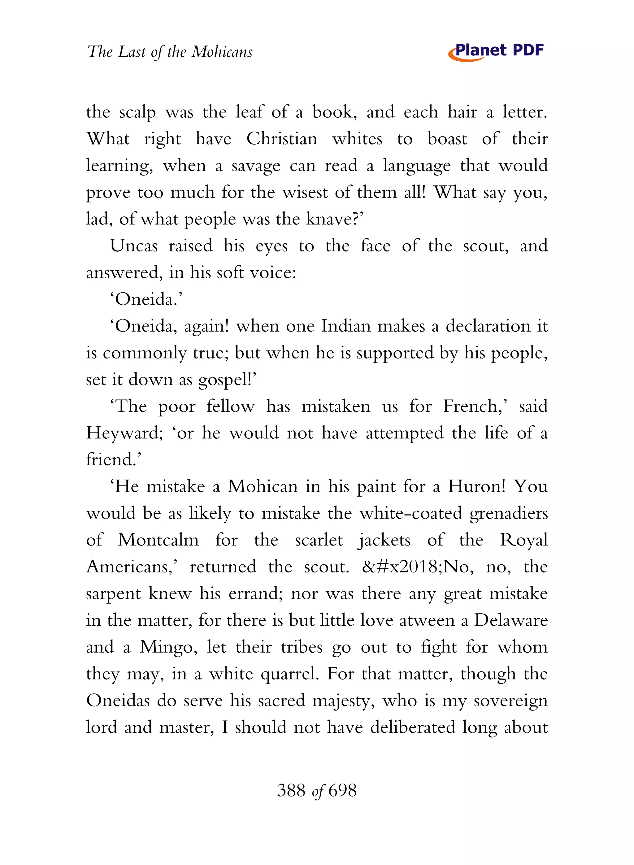 The Last of the Mohicans


the scalp was the leaf of a book, and each hair a letter.
What right have Christian whites to boast of their
learning, when a savage can read a language that would
prove too much for the wisest of them all! What say you,
lad, of what people was the knave?’
    Uncas raised his eyes to the face of the scout, and
answered, in his soft voice:
    ‘Oneida.’
    ‘Oneida, again! when one Indian makes a declaration it
is commonly true; but when he is supported by his people,
set it down as gospel!’
    ‘The poor fellow has mistaken us for French,’ said
Heyward; ‘or he would not have attempted the life of a
friend.’
    ‘He mistake a Mohican in his paint for a Huron! You
would be as likely to mistake the white-coated grenadiers
of Montcalm for the scarlet jackets of the Royal
Americans,’ returned the scout. ‘No, no, the
sarpent knew his errand; nor was there any great mistake
in the matter, for there is but little love atween a Delaware
and a Mingo, let their tribes go out to fight for whom
they may, in a white quarrel. For that matter, though the
Oneidas do serve his sacred majesty, who is my sovereign
lord and master, I should not have deliberated long about


                           388 of 698
 