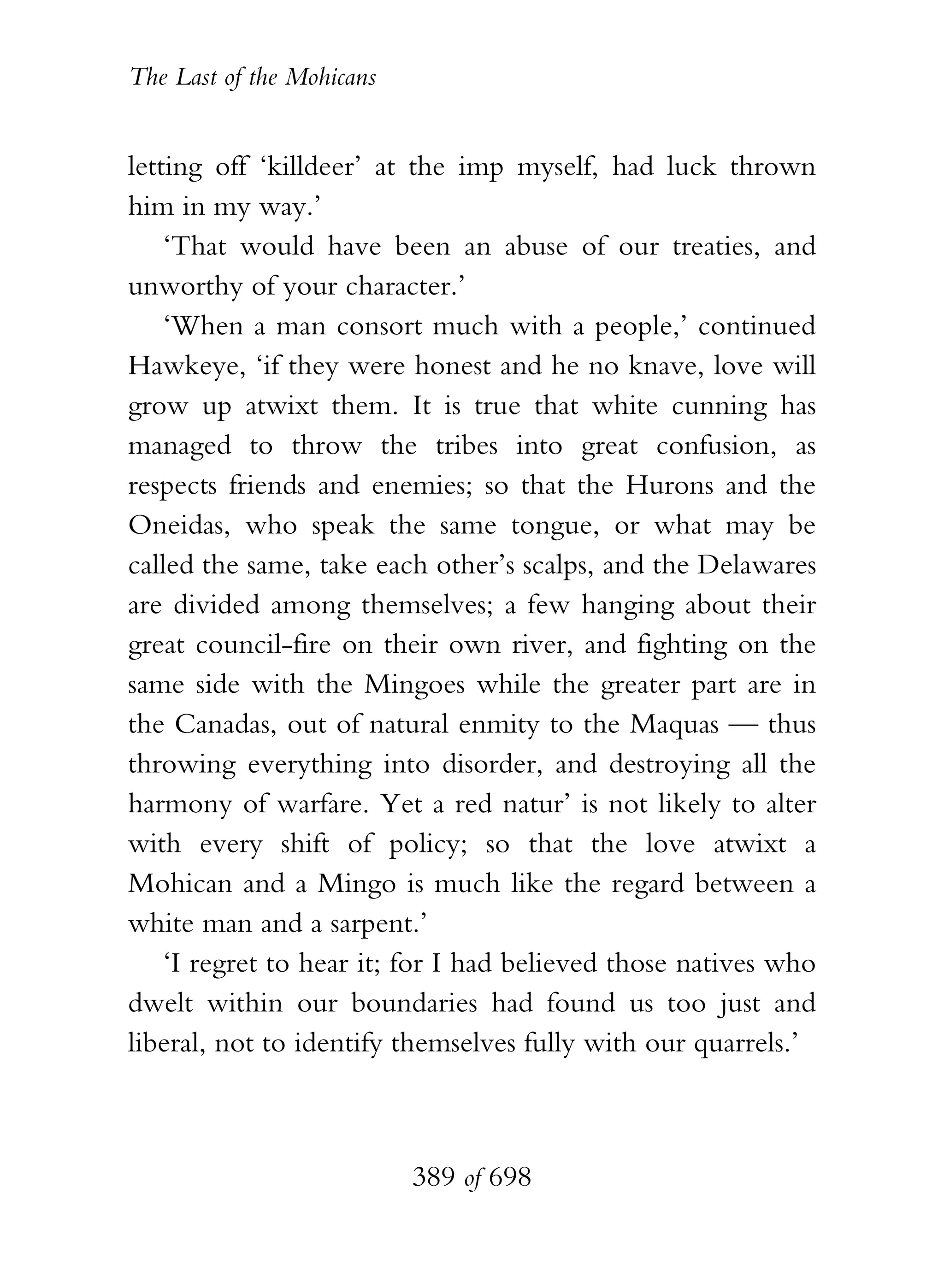 The Last of the Mohicans


letting off ‘killdeer’ at the imp myself, had luck thrown
him in my way.’
    ‘That would have been an abuse of our treaties, and
unworthy of your character.’
    ‘When a man consort much with a people,’ continued
Hawkeye, ‘if they were honest and he no knave, love will
grow up atwixt them. It is true that white cunning has
managed to throw the tribes into great confusion, as
respects friends and enemies; so that the Hurons and the
Oneidas, who speak the same tongue, or what may be
called the same, take each other’s scalps, and the Delawares
are divided among themselves; a few hanging about their
great council-fire on their own river, and fighting on the
same side with the Mingoes while the greater part are in
the Canadas, out of natural enmity to the Maquas — thus
throwing everything into disorder, and destroying all the
harmony of warfare. Yet a red natur’ is not likely to alter
with every shift of policy; so that the love atwixt a
Mohican and a Mingo is much like the regard between a
white man and a sarpent.’
    ‘I regret to hear it; for I had believed those natives who
dwelt within our boundaries had found us too just and
liberal, not to identify themselves fully with our quarrels.’



                           389 of 698
 