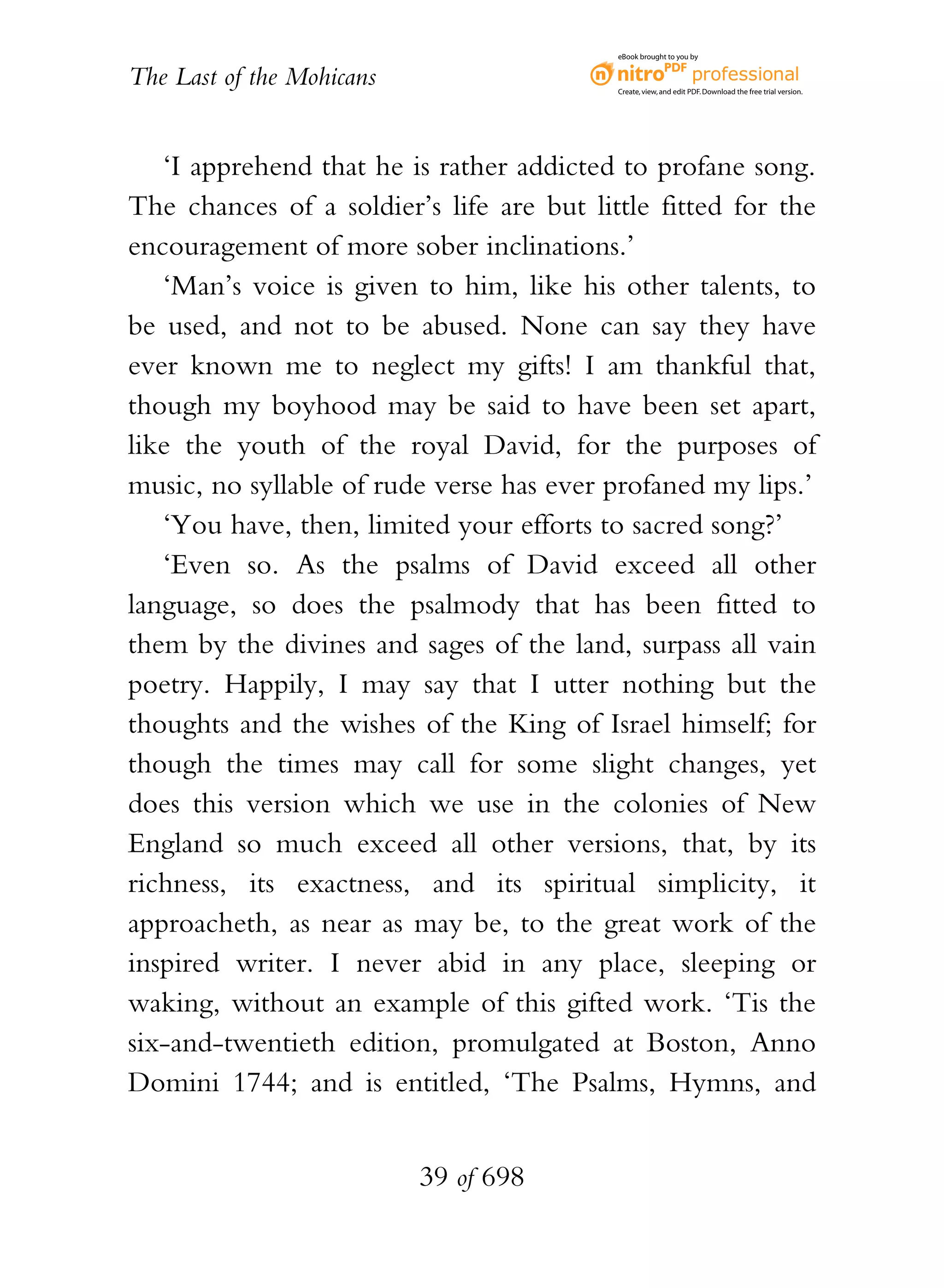 eBook brought to you by


The Last of the Mohicans                   Create, view, and edit PDF. Download the free trial version.




   ‘I apprehend that he is rather addicted to profane song.
The chances of a soldier’s life are but little fitted for the
encouragement of more sober inclinations.’
   ‘Man’s voice is given to him, like his other talents, to
be used, and not to be abused. None can say they have
ever known me to neglect my gifts! I am thankful that,
though my boyhood may be said to have been set apart,
like the youth of the royal David, for the purposes of
music, no syllable of rude verse has ever profaned my lips.’
   ‘You have, then, limited your efforts to sacred song?’
   ‘Even so. As the psalms of David exceed all other
language, so does the psalmody that has been fitted to
them by the divines and sages of the land, surpass all vain
poetry. Happily, I may say that I utter nothing but the
thoughts and the wishes of the King of Israel himself; for
though the times may call for some slight changes, yet
does this version which we use in the colonies of New
England so much exceed all other versions, that, by its
richness, its exactness, and its spiritual simplicity, it
approacheth, as near as may be, to the great work of the
inspired writer. I never abid in any place, sleeping or
waking, without an example of this gifted work. ‘Tis the
six-and-twentieth edition, promulgated at Boston, Anno
Domini 1744; and is entitled, ‘The Psalms, Hymns, and


                           39 of 698
 
