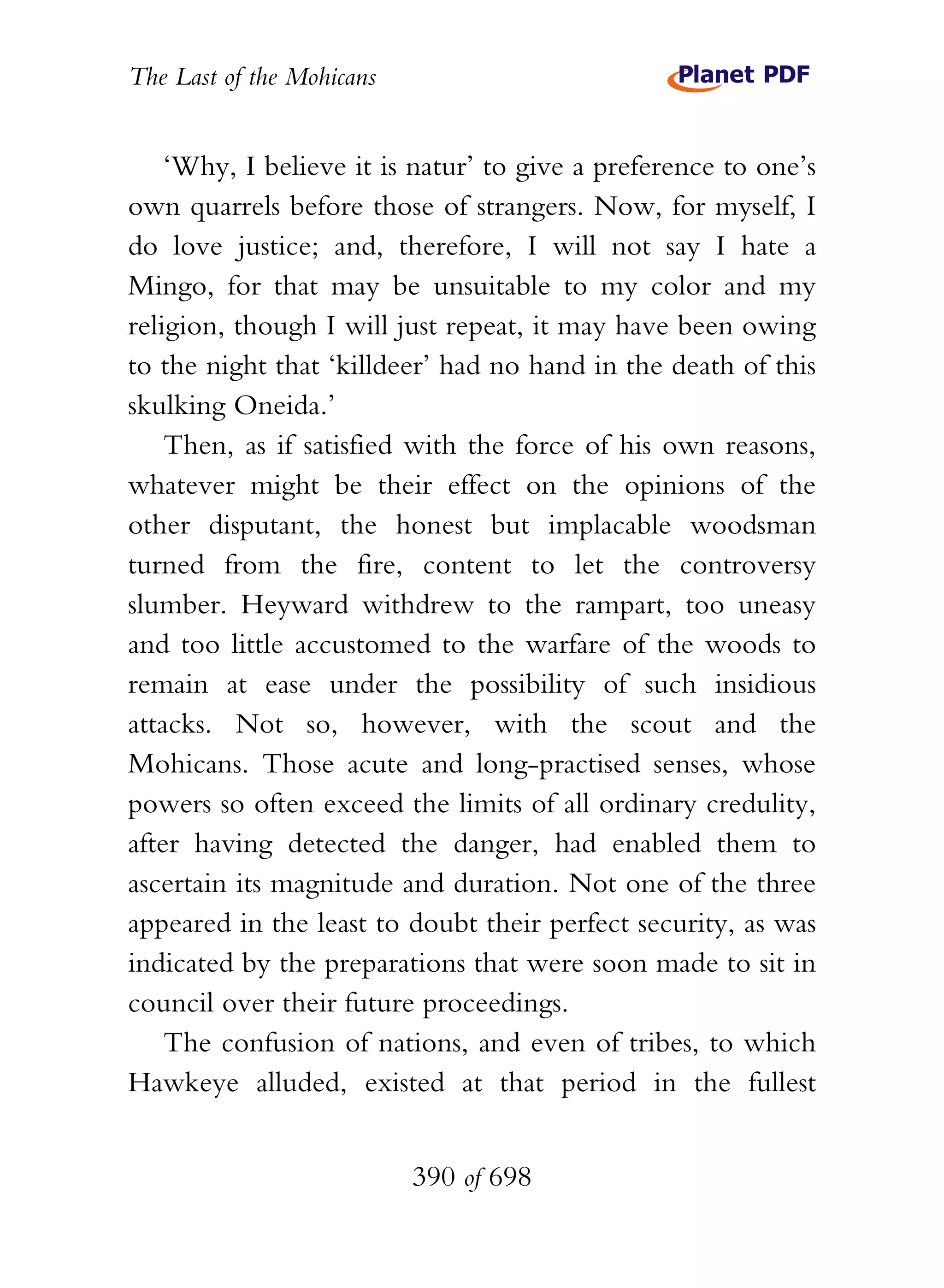 The Last of the Mohicans


    ‘Why, I believe it is natur’ to give a preference to one’s
own quarrels before those of strangers. Now, for myself, I
do love justice; and, therefore, I will not say I hate a
Mingo, for that may be unsuitable to my color and my
religion, though I will just repeat, it may have been owing
to the night that ‘killdeer’ had no hand in the death of this
skulking Oneida.’
    Then, as if satisfied with the force of his own reasons,
whatever might be their effect on the opinions of the
other disputant, the honest but implacable woodsman
turned from the fire, content to let the controversy
slumber. Heyward withdrew to the rampart, too uneasy
and too little accustomed to the warfare of the woods to
remain at ease under the possibility of such insidious
attacks. Not so, however, with the scout and the
Mohicans. Those acute and long-practised senses, whose
powers so often exceed the limits of all ordinary credulity,
after having detected the danger, had enabled them to
ascertain its magnitude and duration. Not one of the three
appeared in the least to doubt their perfect security, as was
indicated by the preparations that were soon made to sit in
council over their future proceedings.
    The confusion of nations, and even of tribes, to which
Hawkeye alluded, existed at that period in the fullest


                           390 of 698
 