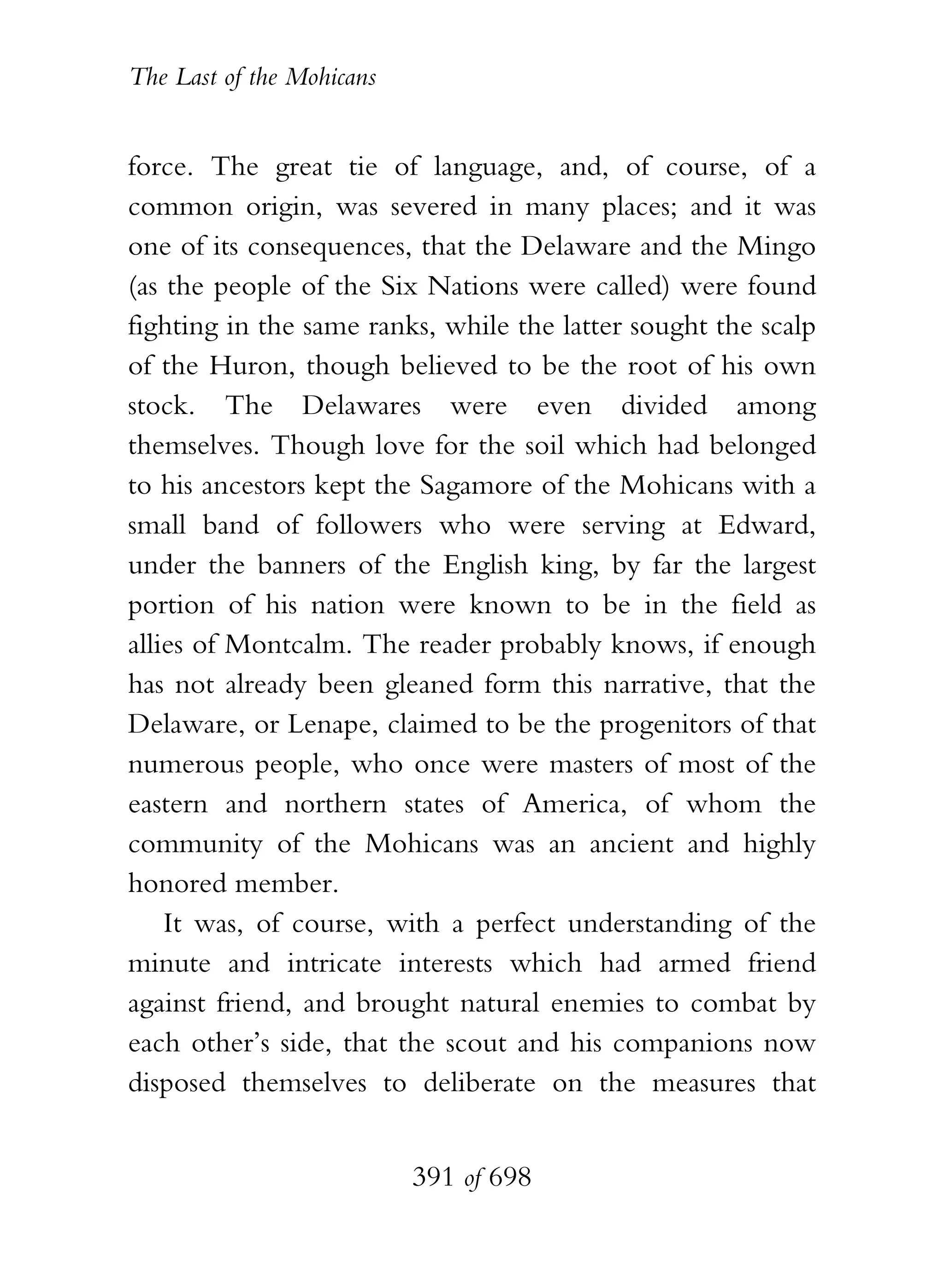 The Last of the Mohicans


force. The great tie of language, and, of course, of a
common origin, was severed in many places; and it was
one of its consequences, that the Delaware and the Mingo
(as the people of the Six Nations were called) were found
fighting in the same ranks, while the latter sought the scalp
of the Huron, though believed to be the root of his own
stock. The Delawares were even divided among
themselves. Though love for the soil which had belonged
to his ancestors kept the Sagamore of the Mohicans with a
small band of followers who were serving at Edward,
under the banners of the English king, by far the largest
portion of his nation were known to be in the field as
allies of Montcalm. The reader probably knows, if enough
has not already been gleaned form this narrative, that the
Delaware, or Lenape, claimed to be the progenitors of that
numerous people, who once were masters of most of the
eastern and northern states of America, of whom the
community of the Mohicans was an ancient and highly
honored member.
    It was, of course, with a perfect understanding of the
minute and intricate interests which had armed friend
against friend, and brought natural enemies to combat by
each other’s side, that the scout and his companions now
disposed themselves to deliberate on the measures that


                           391 of 698
 
