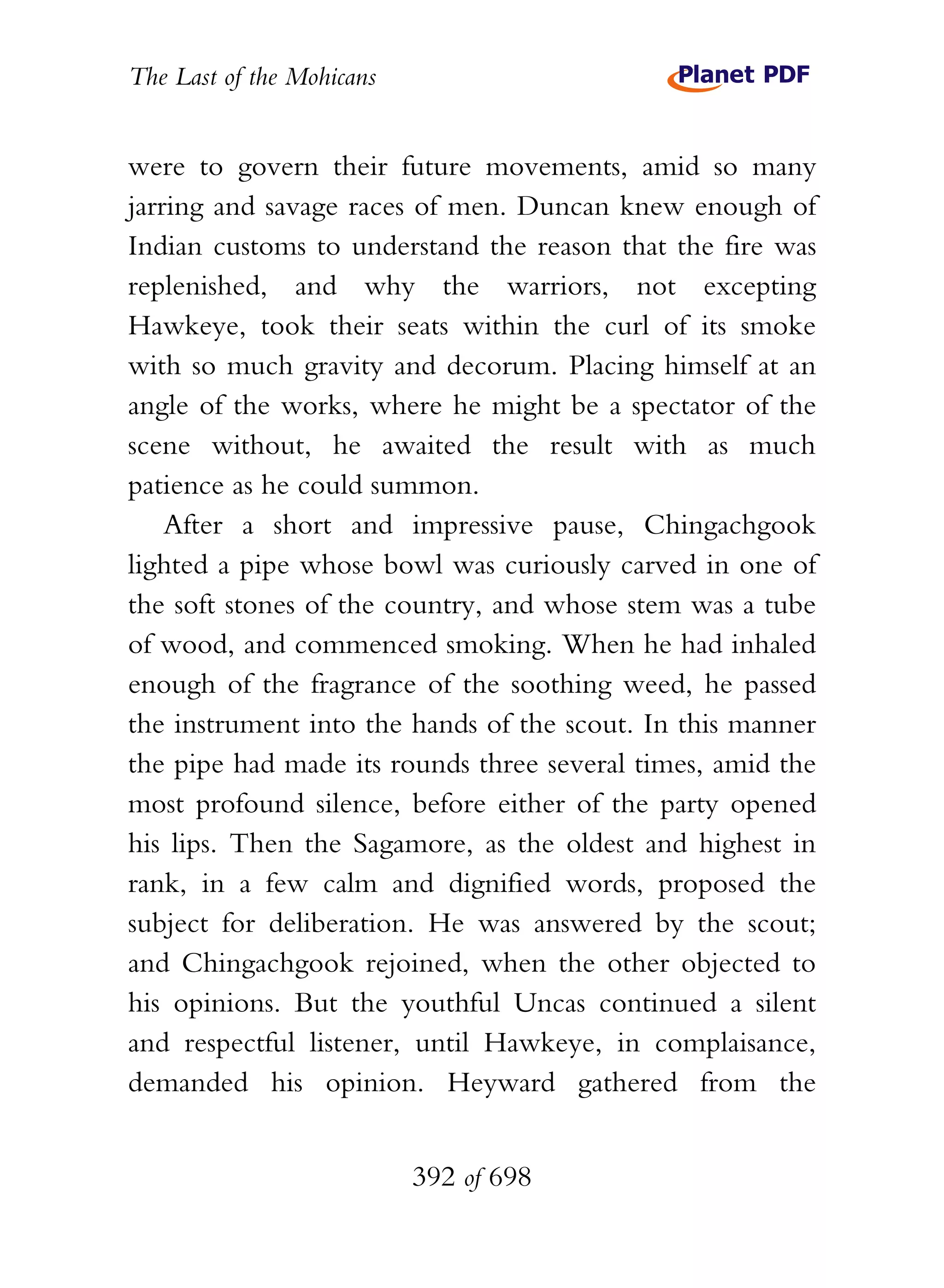 The Last of the Mohicans


were to govern their future movements, amid so many
jarring and savage races of men. Duncan knew enough of
Indian customs to understand the reason that the fire was
replenished, and why the warriors, not excepting
Hawkeye, took their seats within the curl of its smoke
with so much gravity and decorum. Placing himself at an
angle of the works, where he might be a spectator of the
scene without, he awaited the result with as much
patience as he could summon.
    After a short and impressive pause, Chingachgook
lighted a pipe whose bowl was curiously carved in one of
the soft stones of the country, and whose stem was a tube
of wood, and commenced smoking. When he had inhaled
enough of the fragrance of the soothing weed, he passed
the instrument into the hands of the scout. In this manner
the pipe had made its rounds three several times, amid the
most profound silence, before either of the party opened
his lips. Then the Sagamore, as the oldest and highest in
rank, in a few calm and dignified words, proposed the
subject for deliberation. He was answered by the scout;
and Chingachgook rejoined, when the other objected to
his opinions. But the youthful Uncas continued a silent
and respectful listener, until Hawkeye, in complaisance,
demanded his opinion. Heyward gathered from the


                           392 of 698
 