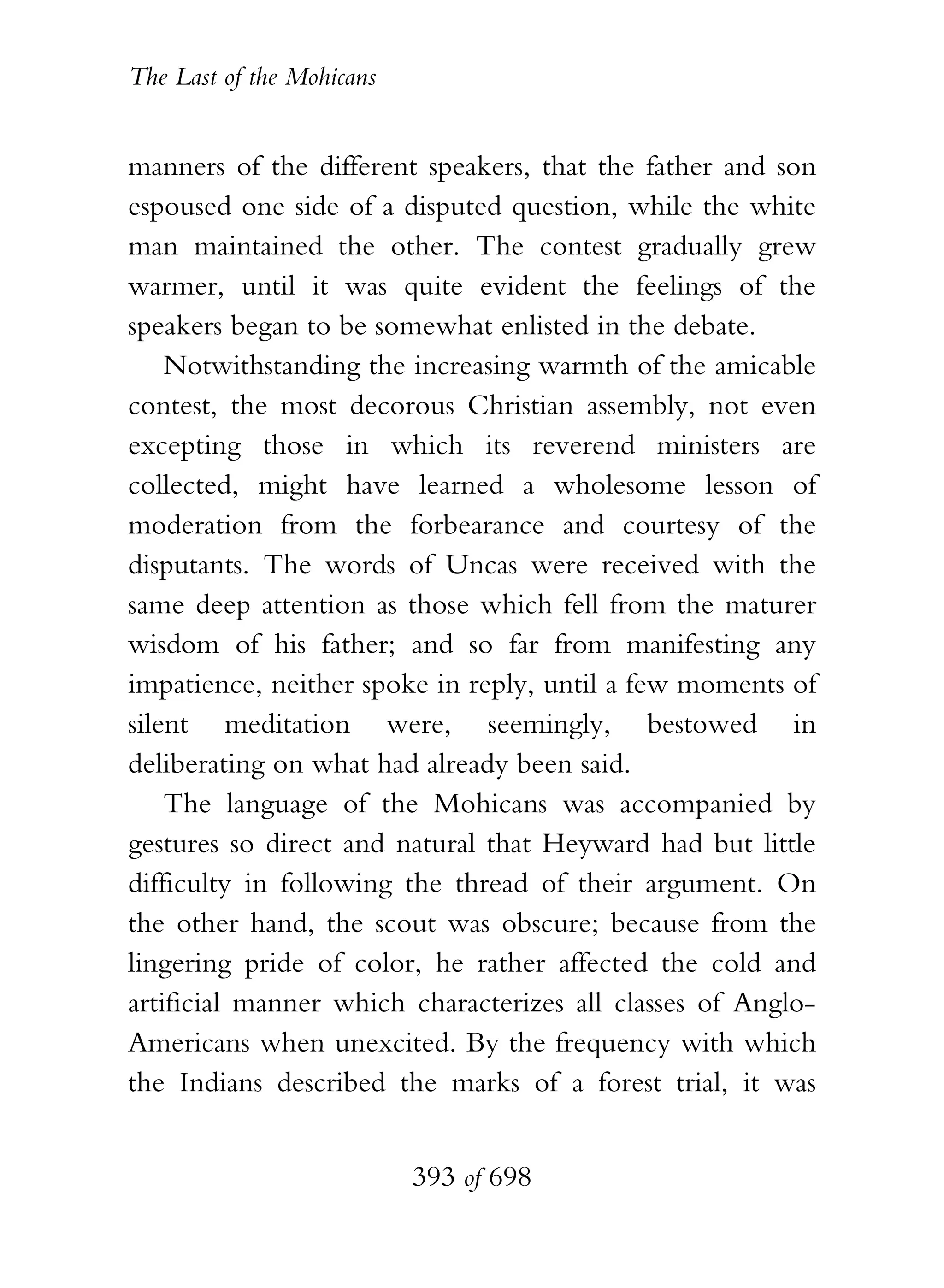 The Last of the Mohicans


manners of the different speakers, that the father and son
espoused one side of a disputed question, while the white
man maintained the other. The contest gradually grew
warmer, until it was quite evident the feelings of the
speakers began to be somewhat enlisted in the debate.
    Notwithstanding the increasing warmth of the amicable
contest, the most decorous Christian assembly, not even
excepting those in which its reverend ministers are
collected, might have learned a wholesome lesson of
moderation from the forbearance and courtesy of the
disputants. The words of Uncas were received with the
same deep attention as those which fell from the maturer
wisdom of his father; and so far from manifesting any
impatience, neither spoke in reply, until a few moments of
silent meditation were, seemingly, bestowed in
deliberating on what had already been said.
    The language of the Mohicans was accompanied by
gestures so direct and natural that Heyward had but little
difficulty in following the thread of their argument. On
the other hand, the scout was obscure; because from the
lingering pride of color, he rather affected the cold and
artificial manner which characterizes all classes of Anglo-
Americans when unexcited. By the frequency with which
the Indians described the marks of a forest trial, it was


                           393 of 698
 