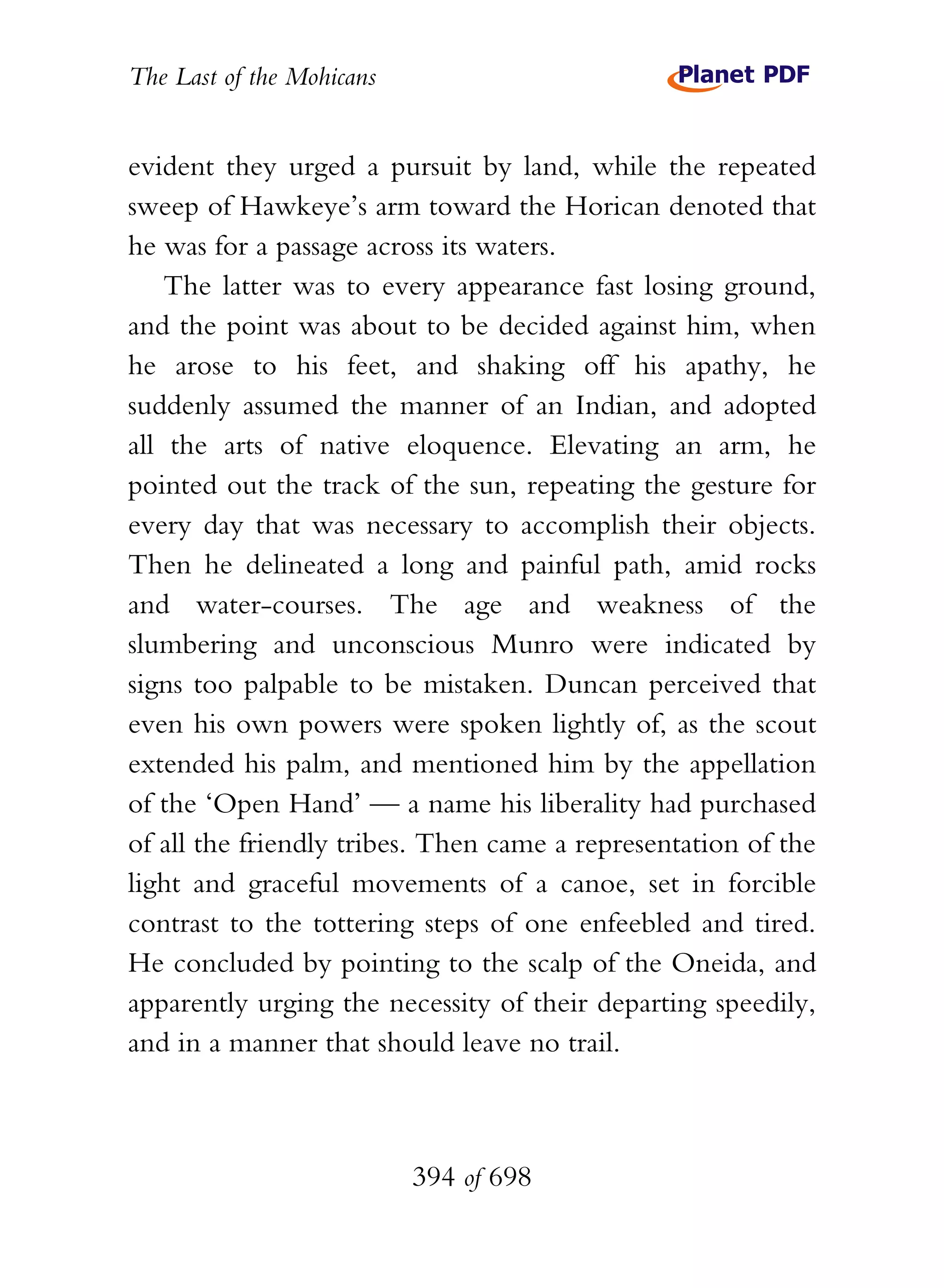 The Last of the Mohicans


evident they urged a pursuit by land, while the repeated
sweep of Hawkeye’s arm toward the Horican denoted that
he was for a passage across its waters.
    The latter was to every appearance fast losing ground,
and the point was about to be decided against him, when
he arose to his feet, and shaking off his apathy, he
suddenly assumed the manner of an Indian, and adopted
all the arts of native eloquence. Elevating an arm, he
pointed out the track of the sun, repeating the gesture for
every day that was necessary to accomplish their objects.
Then he delineated a long and painful path, amid rocks
and water-courses. The age and weakness of the
slumbering and unconscious Munro were indicated by
signs too palpable to be mistaken. Duncan perceived that
even his own powers were spoken lightly of, as the scout
extended his palm, and mentioned him by the appellation
of the ‘Open Hand’ — a name his liberality had purchased
of all the friendly tribes. Then came a representation of the
light and graceful movements of a canoe, set in forcible
contrast to the tottering steps of one enfeebled and tired.
He concluded by pointing to the scalp of the Oneida, and
apparently urging the necessity of their departing speedily,
and in a manner that should leave no trail.



                           394 of 698
 