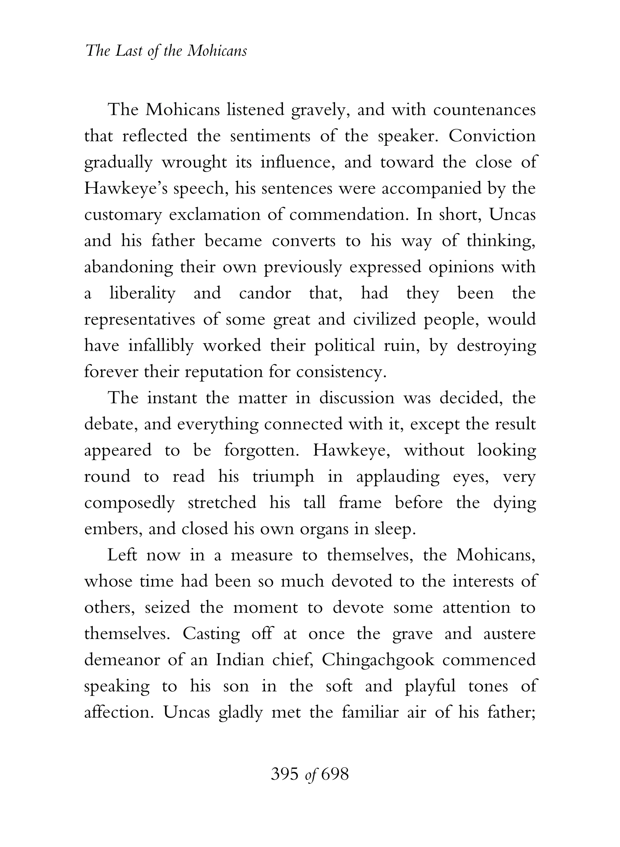 The Last of the Mohicans


    The Mohicans listened gravely, and with countenances
that reflected the sentiments of the speaker. Conviction
gradually wrought its influence, and toward the close of
Hawkeye’s speech, his sentences were accompanied by the
customary exclamation of commendation. In short, Uncas
and his father became converts to his way of thinking,
abandoning their own previously expressed opinions with
a liberality and candor that, had they been the
representatives of some great and civilized people, would
have infallibly worked their political ruin, by destroying
forever their reputation for consistency.
    The instant the matter in discussion was decided, the
debate, and everything connected with it, except the result
appeared to be forgotten. Hawkeye, without looking
round to read his triumph in applauding eyes, very
composedly stretched his tall frame before the dying
embers, and closed his own organs in sleep.
    Left now in a measure to themselves, the Mohicans,
whose time had been so much devoted to the interests of
others, seized the moment to devote some attention to
themselves. Casting off at once the grave and austere
demeanor of an Indian chief, Chingachgook commenced
speaking to his son in the soft and playful tones of
affection. Uncas gladly met the familiar air of his father;


                           395 of 698
 