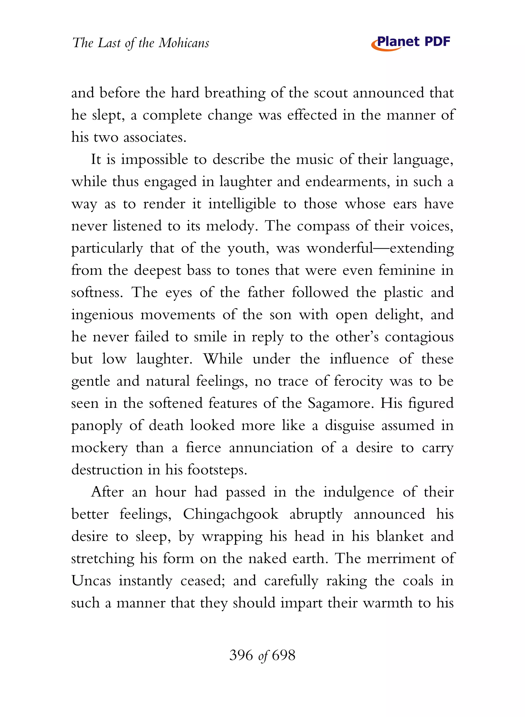 The Last of the Mohicans


and before the hard breathing of the scout announced that
he slept, a complete change was effected in the manner of
his two associates.
    It is impossible to describe the music of their language,
while thus engaged in laughter and endearments, in such a
way as to render it intelligible to those whose ears have
never listened to its melody. The compass of their voices,
particularly that of the youth, was wonderful—extending
from the deepest bass to tones that were even feminine in
softness. The eyes of the father followed the plastic and
ingenious movements of the son with open delight, and
he never failed to smile in reply to the other’s contagious
but low laughter. While under the influence of these
gentle and natural feelings, no trace of ferocity was to be
seen in the softened features of the Sagamore. His figured
panoply of death looked more like a disguise assumed in
mockery than a fierce annunciation of a desire to carry
destruction in his footsteps.
    After an hour had passed in the indulgence of their
better feelings, Chingachgook abruptly announced his
desire to sleep, by wrapping his head in his blanket and
stretching his form on the naked earth. The merriment of
Uncas instantly ceased; and carefully raking the coals in
such a manner that they should impart their warmth to his


                           396 of 698
 