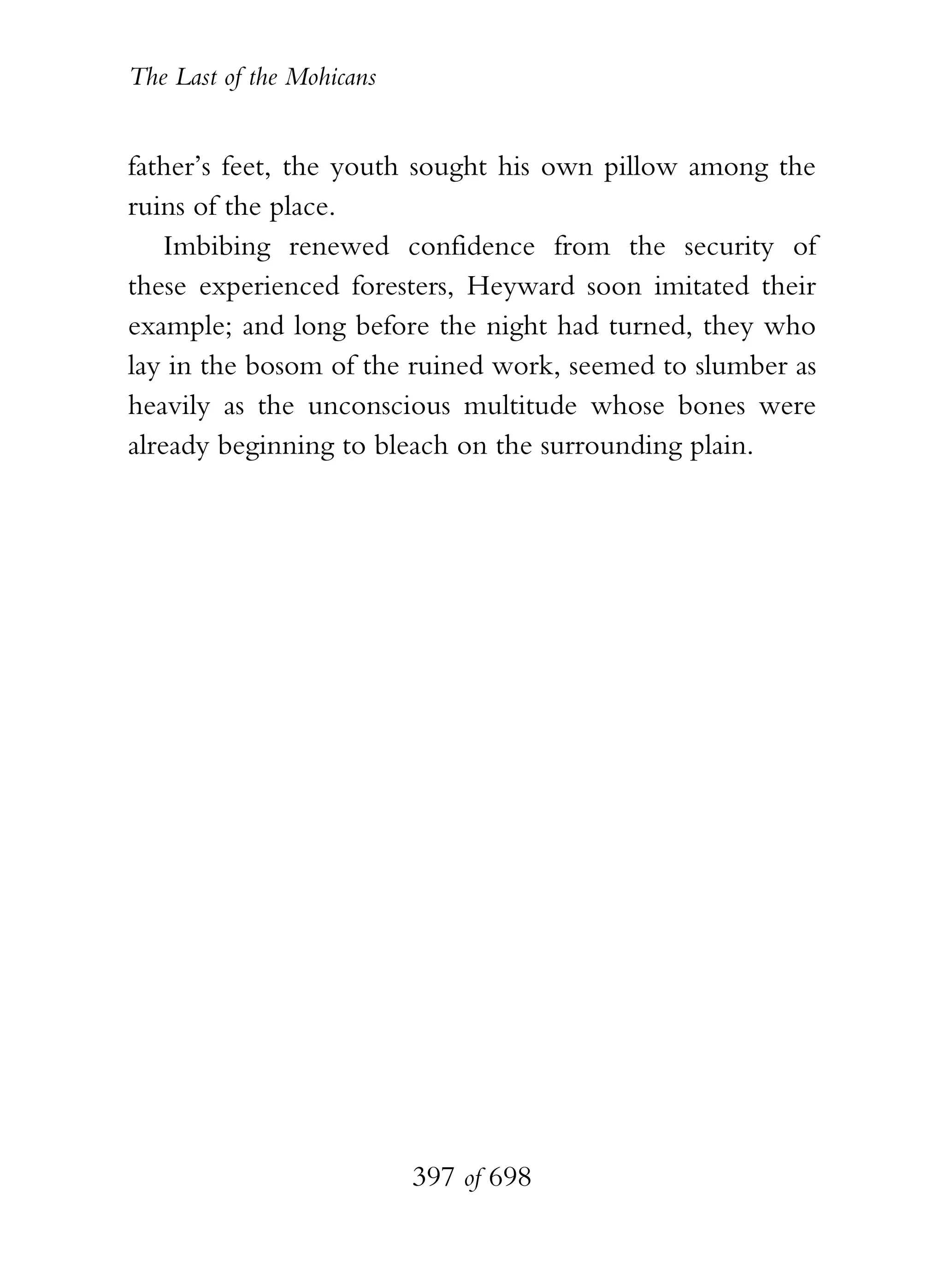 The Last of the Mohicans


father’s feet, the youth sought his own pillow among the
ruins of the place.
    Imbibing renewed confidence from the security of
these experienced foresters, Heyward soon imitated their
example; and long before the night had turned, they who
lay in the bosom of the ruined work, seemed to slumber as
heavily as the unconscious multitude whose bones were
already beginning to bleach on the surrounding plain.




                           397 of 698
 