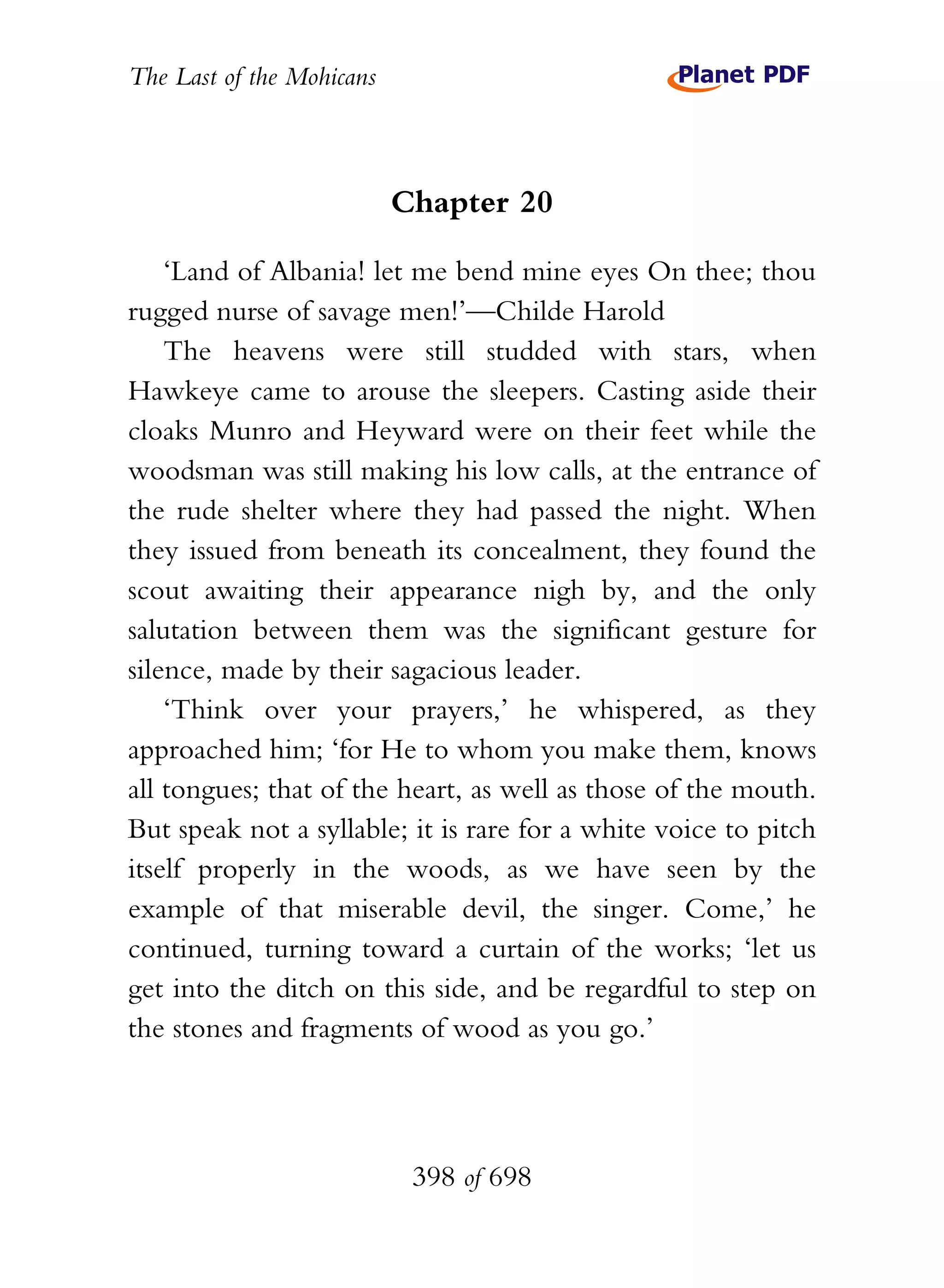 The Last of the Mohicans



                           Chapter 20

    ‘Land of Albania! let me bend mine eyes On thee; thou
rugged nurse of savage men!’—Childe Harold
    The heavens were still studded with stars, when
Hawkeye came to arouse the sleepers. Casting aside their
cloaks Munro and Heyward were on their feet while the
woodsman was still making his low calls, at the entrance of
the rude shelter where they had passed the night. When
they issued from beneath its concealment, they found the
scout awaiting their appearance nigh by, and the only
salutation between them was the significant gesture for
silence, made by their sagacious leader.
    ‘Think over your prayers,’ he whispered, as they
approached him; ‘for He to whom you make them, knows
all tongues; that of the heart, as well as those of the mouth.
But speak not a syllable; it is rare for a white voice to pitch
itself properly in the woods, as we have seen by the
example of that miserable devil, the singer. Come,’ he
continued, turning toward a curtain of the works; ‘let us
get into the ditch on this side, and be regardful to step on
the stones and fragments of wood as you go.’




                            398 of 698
 