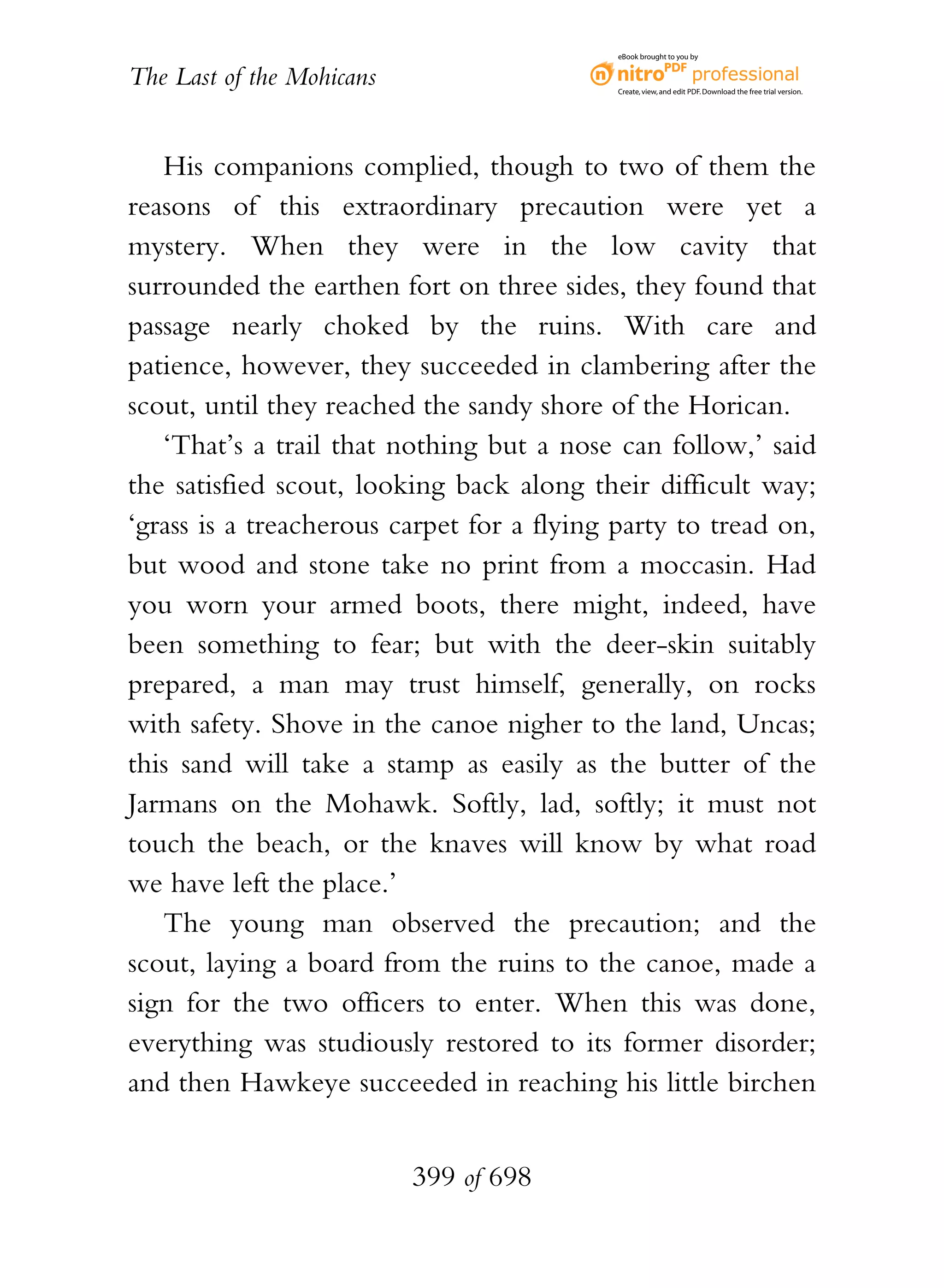 eBook brought to you by


The Last of the Mohicans                    Create, view, and edit PDF. Download the free trial version.




   His companions complied, though to two of them the
reasons of this extraordinary precaution were yet a
mystery. When they were in the low cavity that
surrounded the earthen fort on three sides, they found that
passage nearly choked by the ruins. With care and
patience, however, they succeeded in clambering after the
scout, until they reached the sandy shore of the Horican.
   ‘That’s a trail that nothing but a nose can follow,’ said
the satisfied scout, looking back along their difficult way;
‘grass is a treacherous carpet for a flying party to tread on,
but wood and stone take no print from a moccasin. Had
you worn your armed boots, there might, indeed, have
been something to fear; but with the deer-skin suitably
prepared, a man may trust himself, generally, on rocks
with safety. Shove in the canoe nigher to the land, Uncas;
this sand will take a stamp as easily as the butter of the
Jarmans on the Mohawk. Softly, lad, softly; it must not
touch the beach, or the knaves will know by what road
we have left the place.’
   The young man observed the precaution; and the
scout, laying a board from the ruins to the canoe, made a
sign for the two officers to enter. When this was done,
everything was studiously restored to its former disorder;
and then Hawkeye succeeded in reaching his little birchen


                           399 of 698
 