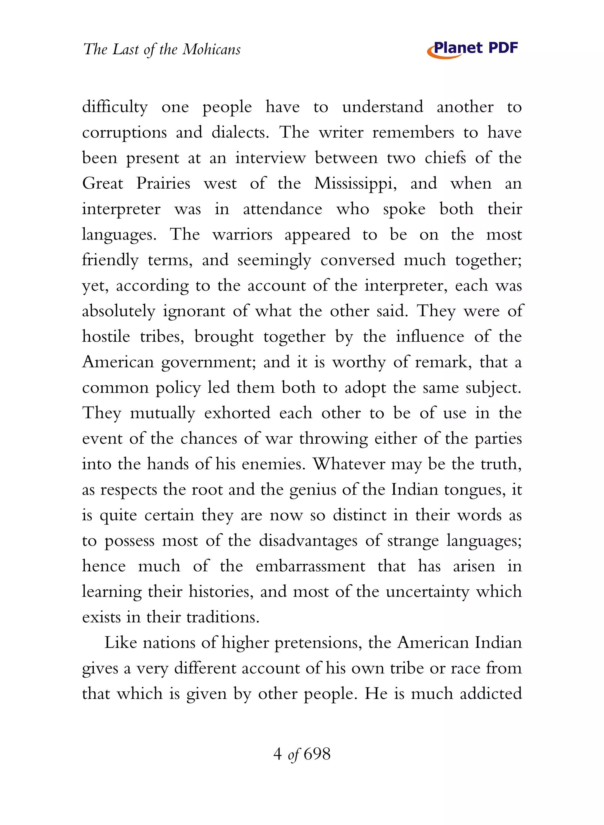 The Last of the Mohicans


difficulty one people have to understand another to
corruptions and dialects. The writer remembers to have
been present at an interview between two chiefs of the
Great Prairies west of the Mississippi, and when an
interpreter was in attendance who spoke both their
languages. The warriors appeared to be on the most
friendly terms, and seemingly conversed much together;
yet, according to the account of the interpreter, each was
absolutely ignorant of what the other said. They were of
hostile tribes, brought together by the influence of the
American government; and it is worthy of remark, that a
common policy led them both to adopt the same subject.
They mutually exhorted each other to be of use in the
event of the chances of war throwing either of the parties
into the hands of his enemies. Whatever may be the truth,
as respects the root and the genius of the Indian tongues, it
is quite certain they are now so distinct in their words as
to possess most of the disadvantages of strange languages;
hence much of the embarrassment that has arisen in
learning their histories, and most of the uncertainty which
exists in their traditions.
    Like nations of higher pretensions, the American Indian
gives a very different account of his own tribe or race from
that which is given by other people. He is much addicted


                           4 of 698
 
