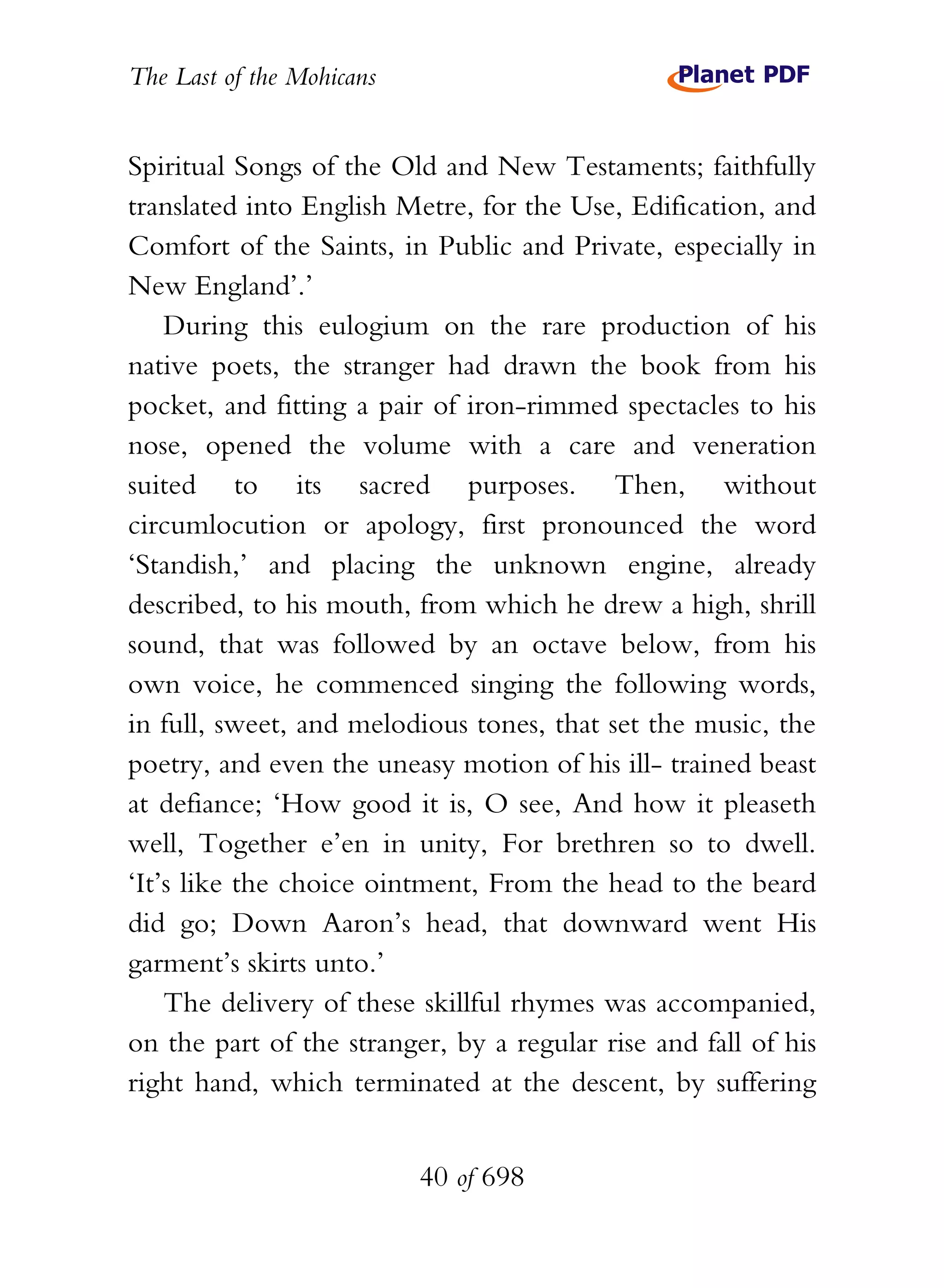 The Last of the Mohicans


Spiritual Songs of the Old and New Testaments; faithfully
translated into English Metre, for the Use, Edification, and
Comfort of the Saints, in Public and Private, especially in
New England’.’
    During this eulogium on the rare production of his
native poets, the stranger had drawn the book from his
pocket, and fitting a pair of iron-rimmed spectacles to his
nose, opened the volume with a care and veneration
suited to its sacred purposes. Then, without
circumlocution or apology, first pronounced the word
‘Standish,’ and placing the unknown engine, already
described, to his mouth, from which he drew a high, shrill
sound, that was followed by an octave below, from his
own voice, he commenced singing the following words,
in full, sweet, and melodious tones, that set the music, the
poetry, and even the uneasy motion of his ill- trained beast
at defiance; ‘How good it is, O see, And how it pleaseth
well, Together e’en in unity, For brethren so to dwell.
‘It’s like the choice ointment, From the head to the beard
did go; Down Aaron’s head, that downward went His
garment’s skirts unto.’
    The delivery of these skillful rhymes was accompanied,
on the part of the stranger, by a regular rise and fall of his
right hand, which terminated at the descent, by suffering


                           40 of 698
 