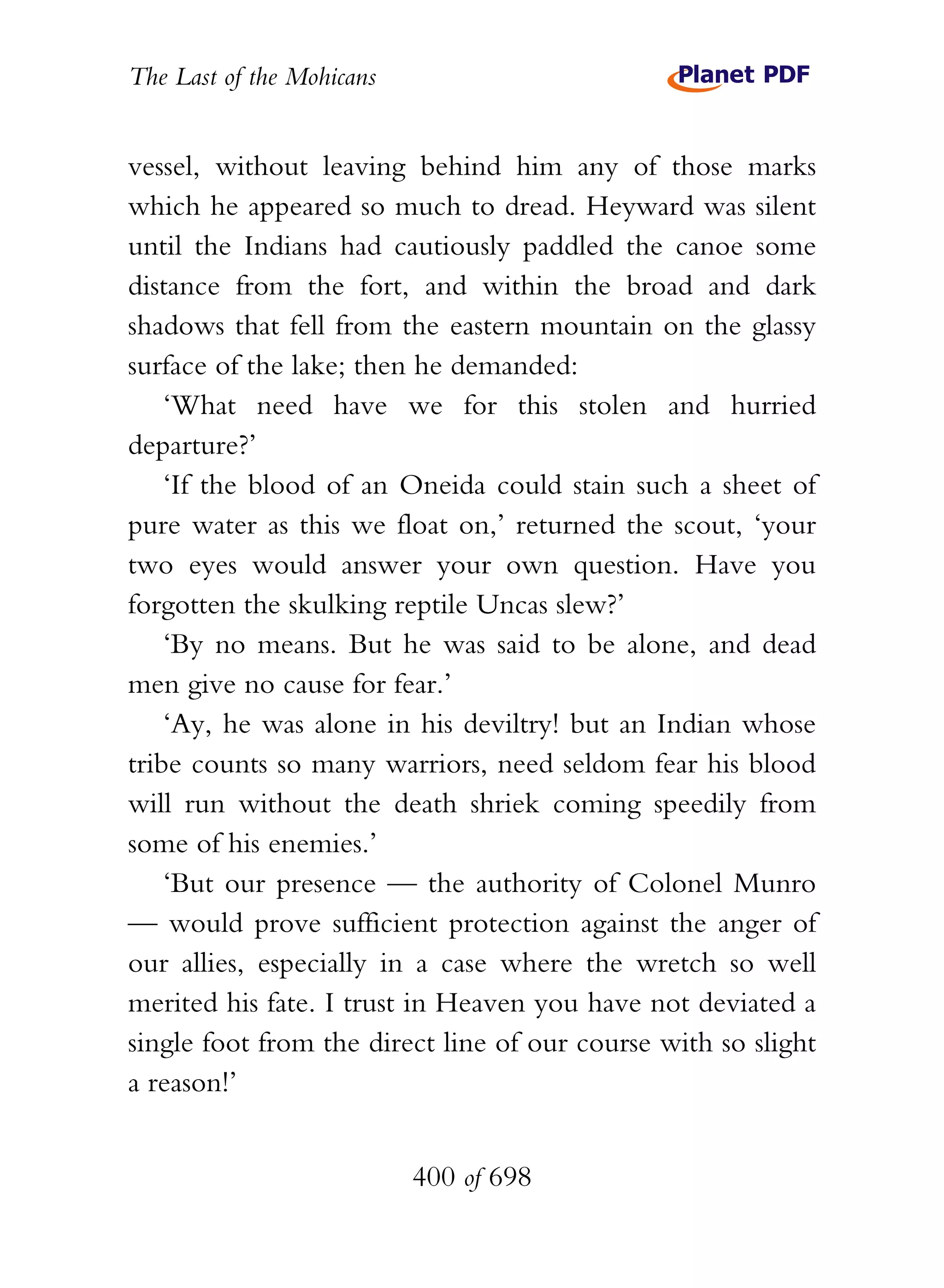 The Last of the Mohicans


vessel, without leaving behind him any of those marks
which he appeared so much to dread. Heyward was silent
until the Indians had cautiously paddled the canoe some
distance from the fort, and within the broad and dark
shadows that fell from the eastern mountain on the glassy
surface of the lake; then he demanded:
    ‘What need have we for this stolen and hurried
departure?’
    ‘If the blood of an Oneida could stain such a sheet of
pure water as this we float on,’ returned the scout, ‘your
two eyes would answer your own question. Have you
forgotten the skulking reptile Uncas slew?’
    ‘By no means. But he was said to be alone, and dead
men give no cause for fear.’
    ‘Ay, he was alone in his deviltry! but an Indian whose
tribe counts so many warriors, need seldom fear his blood
will run without the death shriek coming speedily from
some of his enemies.’
    ‘But our presence — the authority of Colonel Munro
— would prove sufficient protection against the anger of
our allies, especially in a case where the wretch so well
merited his fate. I trust in Heaven you have not deviated a
single foot from the direct line of our course with so slight
a reason!’


                           400 of 698
 