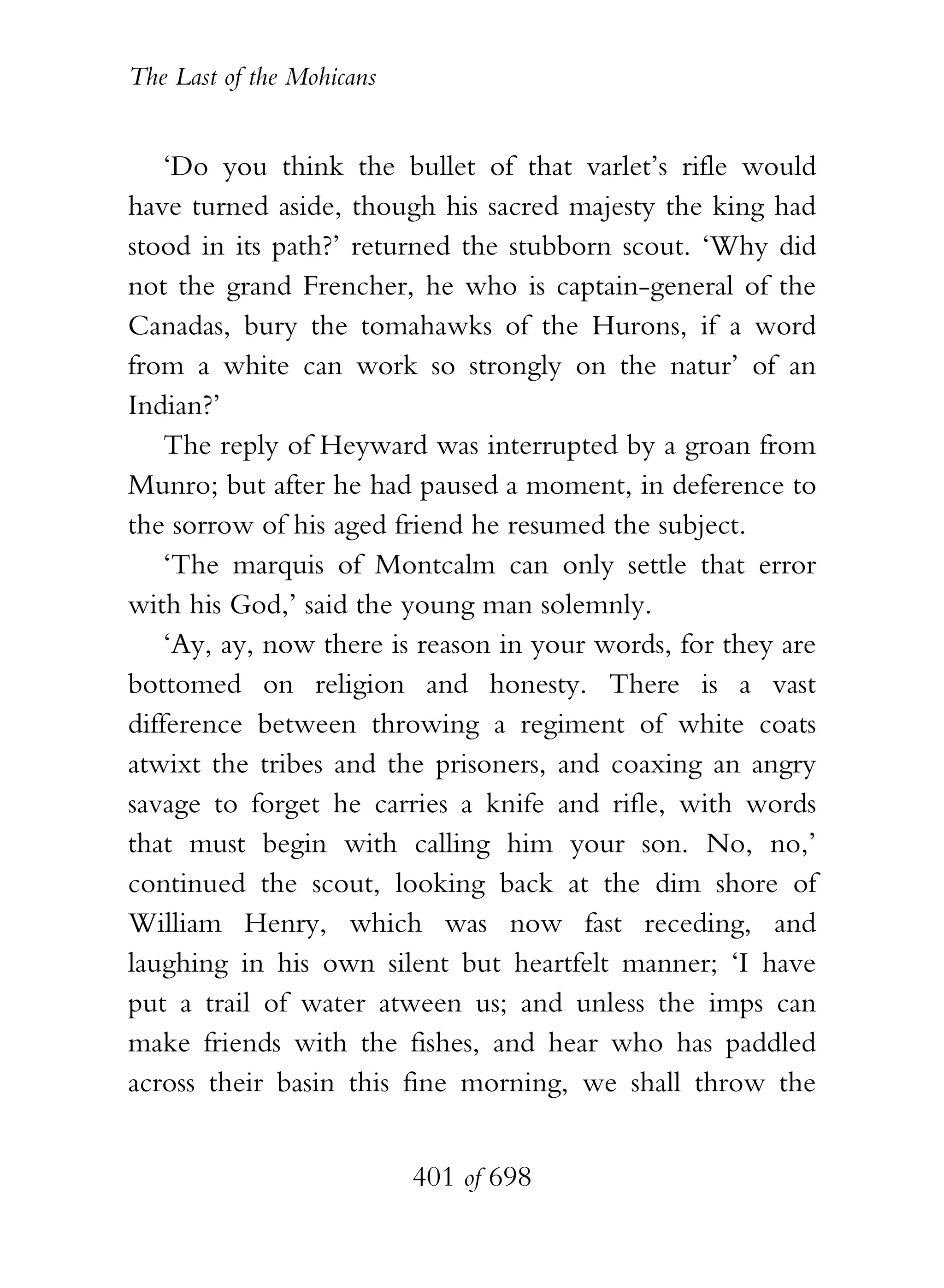 The Last of the Mohicans


    ‘Do you think the bullet of that varlet’s rifle would
have turned aside, though his sacred majesty the king had
stood in its path?’ returned the stubborn scout. ‘Why did
not the grand Frencher, he who is captain-general of the
Canadas, bury the tomahawks of the Hurons, if a word
from a white can work so strongly on the natur’ of an
Indian?’
    The reply of Heyward was interrupted by a groan from
Munro; but after he had paused a moment, in deference to
the sorrow of his aged friend he resumed the subject.
    ‘The marquis of Montcalm can only settle that error
with his God,’ said the young man solemnly.
    ‘Ay, ay, now there is reason in your words, for they are
bottomed on religion and honesty. There is a vast
difference between throwing a regiment of white coats
atwixt the tribes and the prisoners, and coaxing an angry
savage to forget he carries a knife and rifle, with words
that must begin with calling him your son. No, no,’
continued the scout, looking back at the dim shore of
William Henry, which was now fast receding, and
laughing in his own silent but heartfelt manner; ‘I have
put a trail of water atween us; and unless the imps can
make friends with the fishes, and hear who has paddled
across their basin this fine morning, we shall throw the


                           401 of 698
 