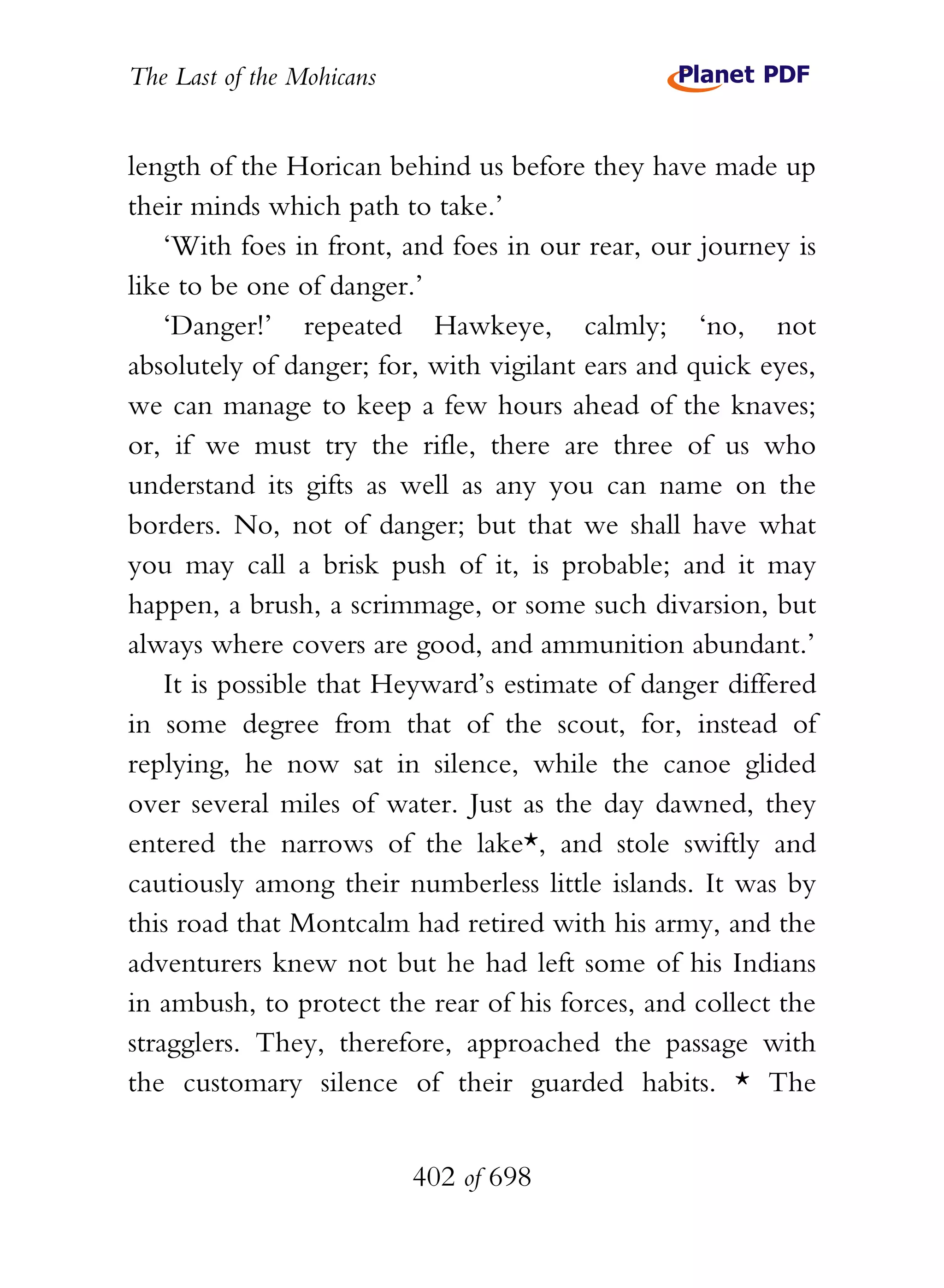 The Last of the Mohicans


length of the Horican behind us before they have made up
their minds which path to take.’
    ‘With foes in front, and foes in our rear, our journey is
like to be one of danger.’
    ‘Danger!’ repeated Hawkeye, calmly; ‘no, not
absolutely of danger; for, with vigilant ears and quick eyes,
we can manage to keep a few hours ahead of the knaves;
or, if we must try the rifle, there are three of us who
understand its gifts as well as any you can name on the
borders. No, not of danger; but that we shall have what
you may call a brisk push of it, is probable; and it may
happen, a brush, a scrimmage, or some such divarsion, but
always where covers are good, and ammunition abundant.’
    It is possible that Heyward’s estimate of danger differed
in some degree from that of the scout, for, instead of
replying, he now sat in silence, while the canoe glided
over several miles of water. Just as the day dawned, they
entered the narrows of the lake*, and stole swiftly and
cautiously among their numberless little islands. It was by
this road that Montcalm had retired with his army, and the
adventurers knew not but he had left some of his Indians
in ambush, to protect the rear of his forces, and collect the
stragglers. They, therefore, approached the passage with
the customary silence of their guarded habits. * The


                           402 of 698
 