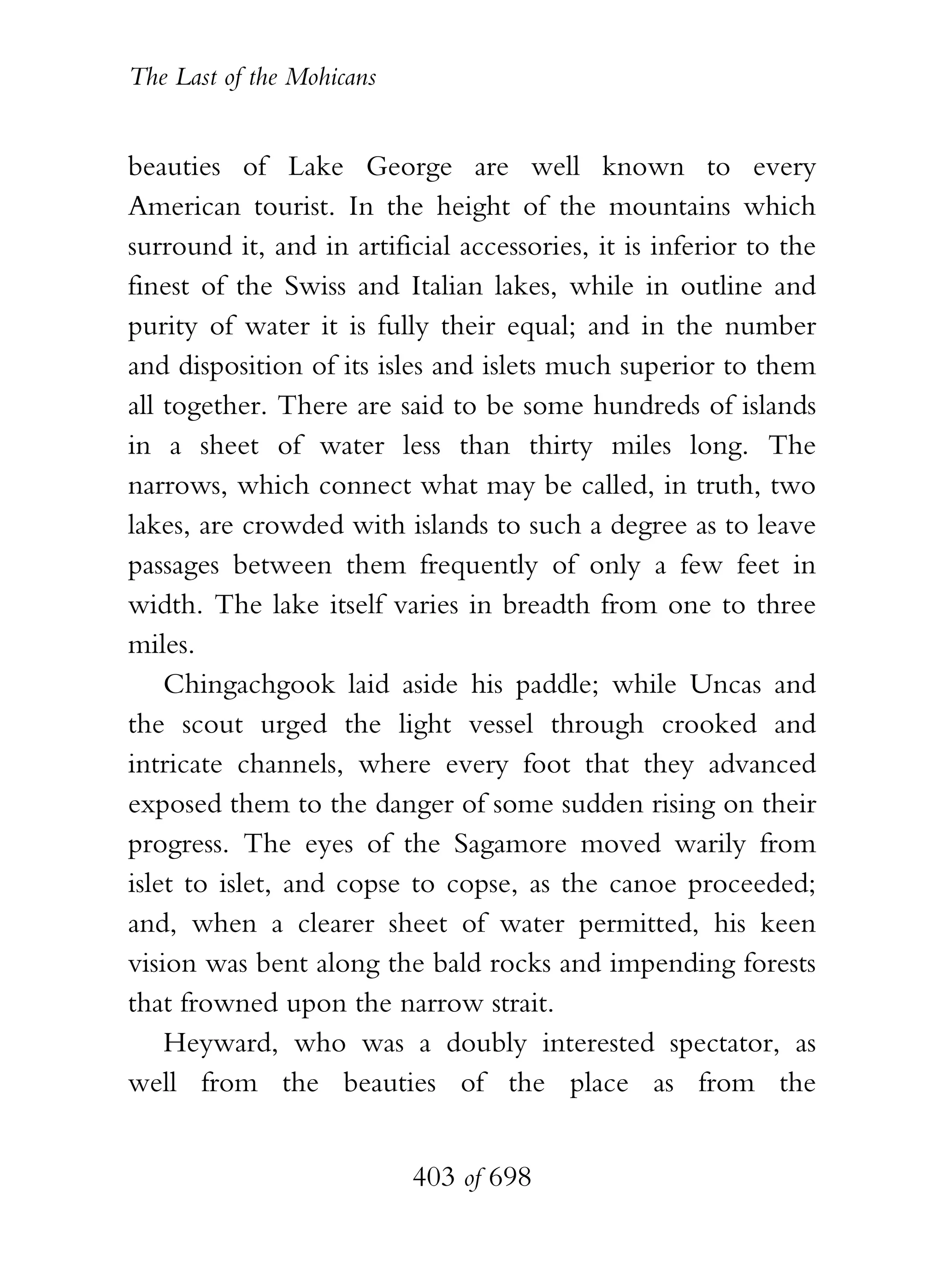 The Last of the Mohicans


beauties of Lake George are well known to every
American tourist. In the height of the mountains which
surround it, and in artificial accessories, it is inferior to the
finest of the Swiss and Italian lakes, while in outline and
purity of water it is fully their equal; and in the number
and disposition of its isles and islets much superior to them
all together. There are said to be some hundreds of islands
in a sheet of water less than thirty miles long. The
narrows, which connect what may be called, in truth, two
lakes, are crowded with islands to such a degree as to leave
passages between them frequently of only a few feet in
width. The lake itself varies in breadth from one to three
miles.
    Chingachgook laid aside his paddle; while Uncas and
the scout urged the light vessel through crooked and
intricate channels, where every foot that they advanced
exposed them to the danger of some sudden rising on their
progress. The eyes of the Sagamore moved warily from
islet to islet, and copse to copse, as the canoe proceeded;
and, when a clearer sheet of water permitted, his keen
vision was bent along the bald rocks and impending forests
that frowned upon the narrow strait.
    Heyward, who was a doubly interested spectator, as
well from the beauties of the place as from the


                           403 of 698
 