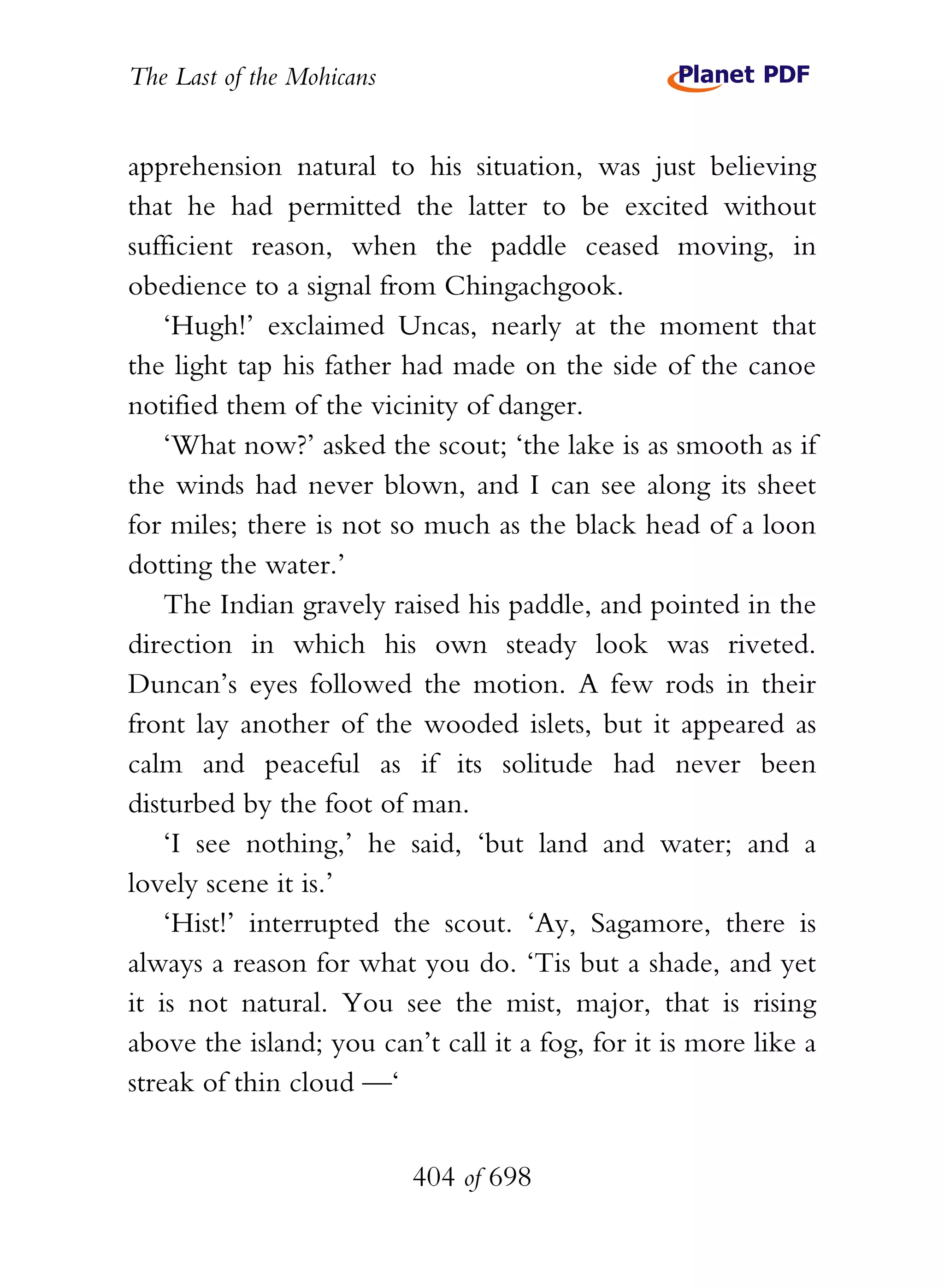 The Last of the Mohicans


apprehension natural to his situation, was just believing
that he had permitted the latter to be excited without
sufficient reason, when the paddle ceased moving, in
obedience to a signal from Chingachgook.
    ‘Hugh!’ exclaimed Uncas, nearly at the moment that
the light tap his father had made on the side of the canoe
notified them of the vicinity of danger.
    ‘What now?’ asked the scout; ‘the lake is as smooth as if
the winds had never blown, and I can see along its sheet
for miles; there is not so much as the black head of a loon
dotting the water.’
    The Indian gravely raised his paddle, and pointed in the
direction in which his own steady look was riveted.
Duncan’s eyes followed the motion. A few rods in their
front lay another of the wooded islets, but it appeared as
calm and peaceful as if its solitude had never been
disturbed by the foot of man.
    ‘I see nothing,’ he said, ‘but land and water; and a
lovely scene it is.’
    ‘Hist!’ interrupted the scout. ‘Ay, Sagamore, there is
always a reason for what you do. ‘Tis but a shade, and yet
it is not natural. You see the mist, major, that is rising
above the island; you can’t call it a fog, for it is more like a
streak of thin cloud —‘


                           404 of 698
 