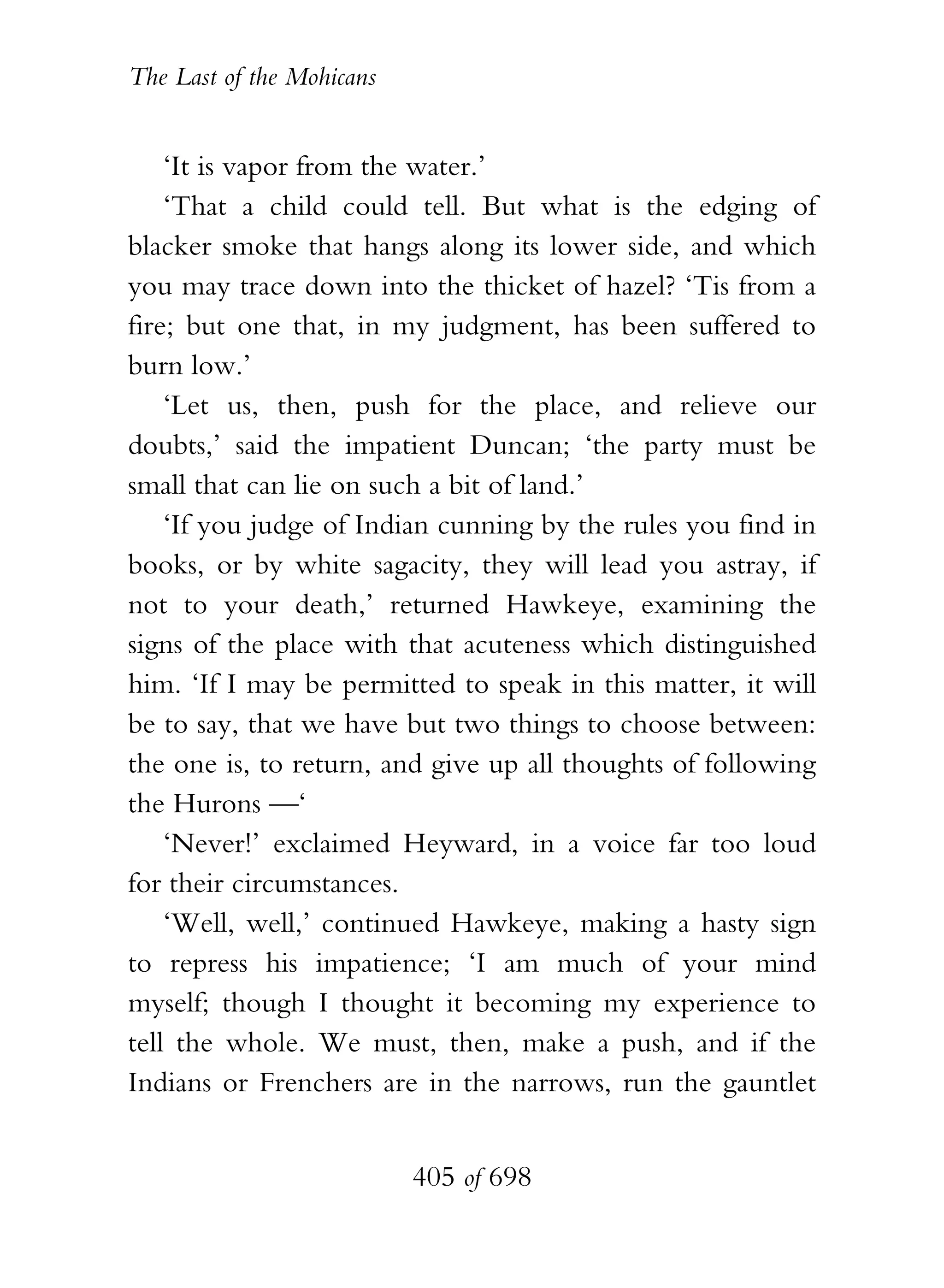 The Last of the Mohicans


    ‘It is vapor from the water.’
    ‘That a child could tell. But what is the edging of
blacker smoke that hangs along its lower side, and which
you may trace down into the thicket of hazel? ‘Tis from a
fire; but one that, in my judgment, has been suffered to
burn low.’
    ‘Let us, then, push for the place, and relieve our
doubts,’ said the impatient Duncan; ‘the party must be
small that can lie on such a bit of land.’
    ‘If you judge of Indian cunning by the rules you find in
books, or by white sagacity, they will lead you astray, if
not to your death,’ returned Hawkeye, examining the
signs of the place with that acuteness which distinguished
him. ‘If I may be permitted to speak in this matter, it will
be to say, that we have but two things to choose between:
the one is, to return, and give up all thoughts of following
the Hurons —‘
    ‘Never!’ exclaimed Heyward, in a voice far too loud
for their circumstances.
    ‘Well, well,’ continued Hawkeye, making a hasty sign
to repress his impatience; ‘I am much of your mind
myself; though I thought it becoming my experience to
tell the whole. We must, then, make a push, and if the
Indians or Frenchers are in the narrows, run the gauntlet


                           405 of 698
 