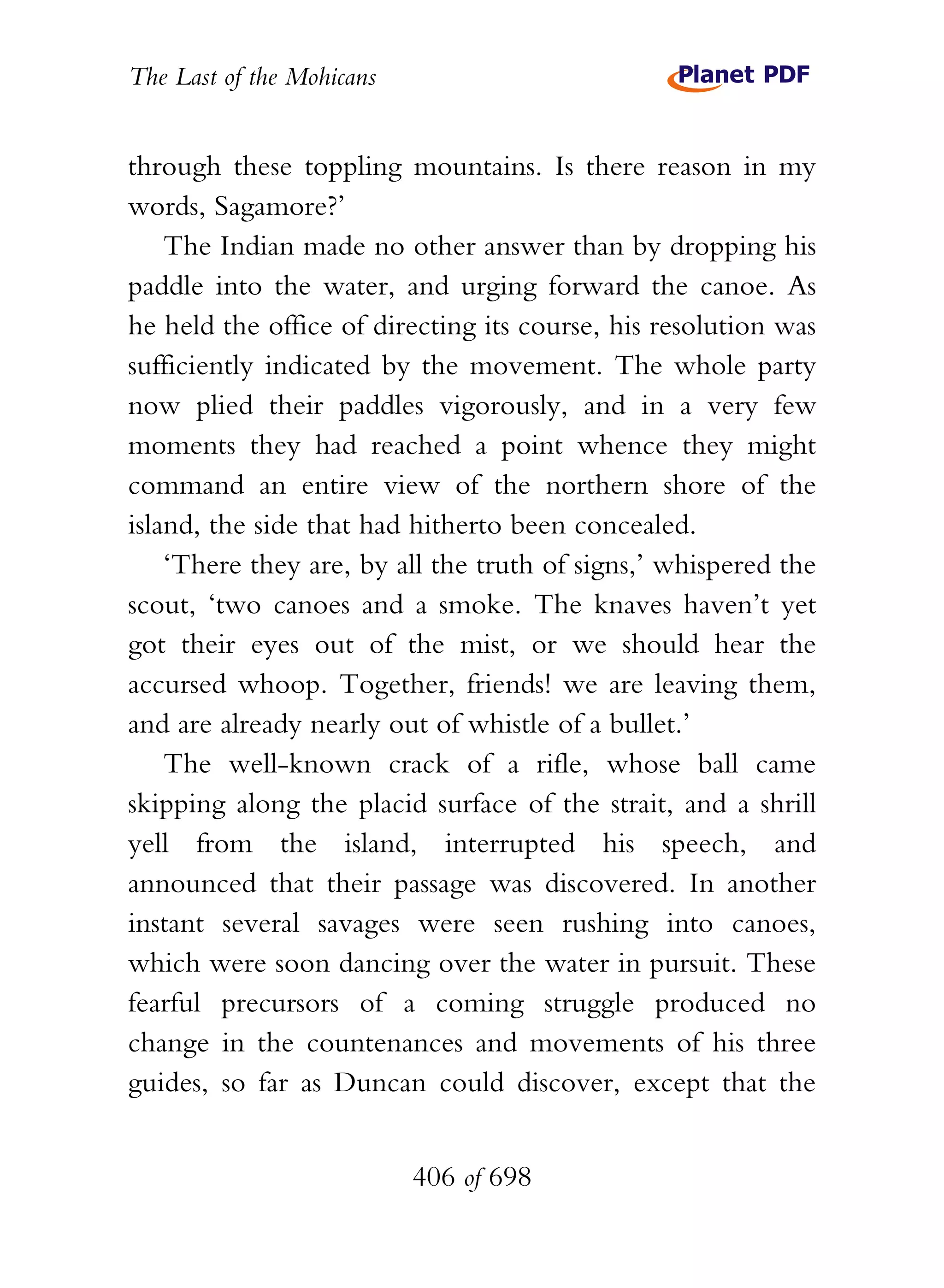 The Last of the Mohicans


through these toppling mountains. Is there reason in my
words, Sagamore?’
    The Indian made no other answer than by dropping his
paddle into the water, and urging forward the canoe. As
he held the office of directing its course, his resolution was
sufficiently indicated by the movement. The whole party
now plied their paddles vigorously, and in a very few
moments they had reached a point whence they might
command an entire view of the northern shore of the
island, the side that had hitherto been concealed.
    ‘There they are, by all the truth of signs,’ whispered the
scout, ‘two canoes and a smoke. The knaves haven’t yet
got their eyes out of the mist, or we should hear the
accursed whoop. Together, friends! we are leaving them,
and are already nearly out of whistle of a bullet.’
    The well-known crack of a rifle, whose ball came
skipping along the placid surface of the strait, and a shrill
yell from the island, interrupted his speech, and
announced that their passage was discovered. In another
instant several savages were seen rushing into canoes,
which were soon dancing over the water in pursuit. These
fearful precursors of a coming struggle produced no
change in the countenances and movements of his three
guides, so far as Duncan could discover, except that the


                           406 of 698
 