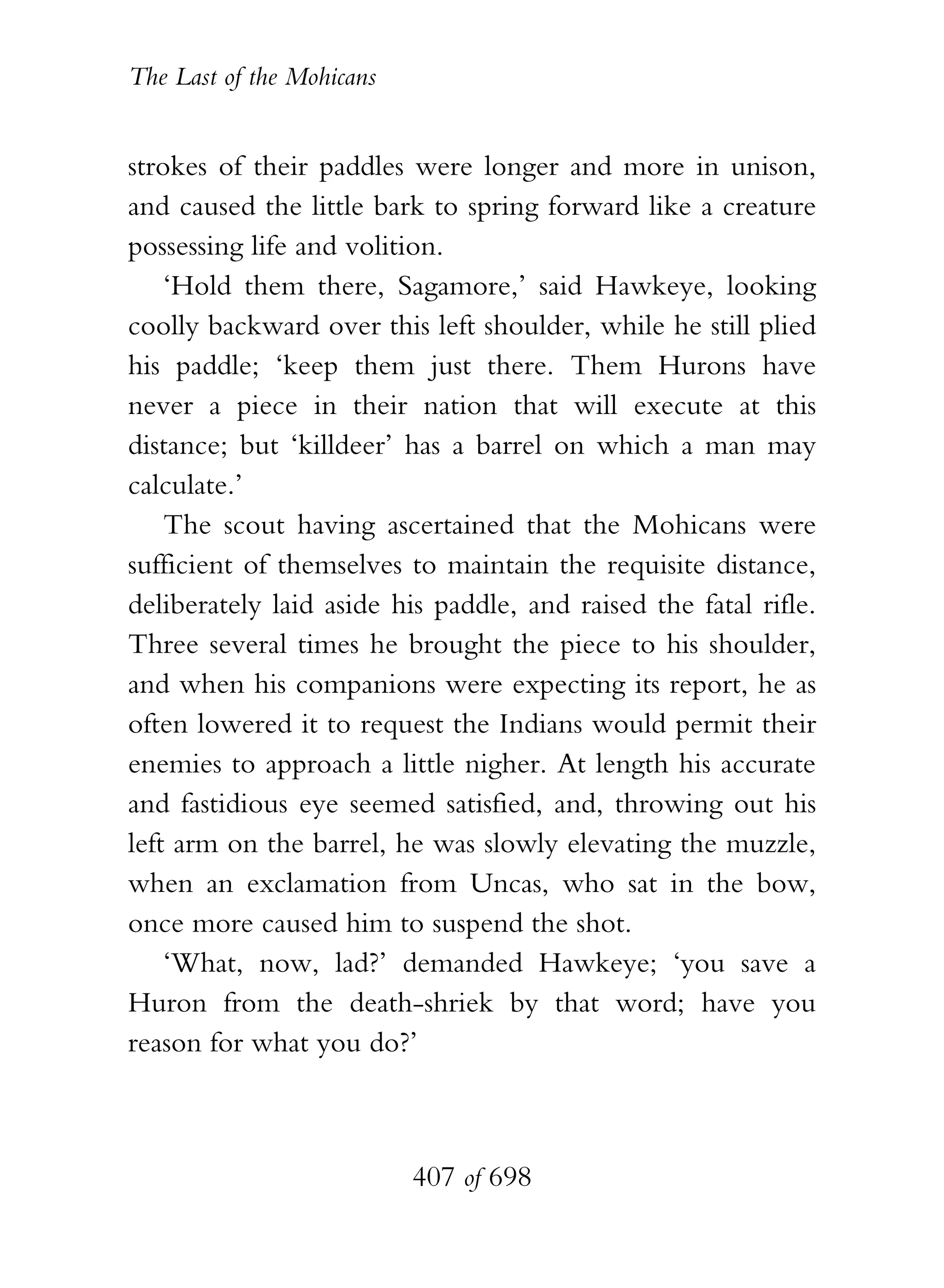 The Last of the Mohicans


strokes of their paddles were longer and more in unison,
and caused the little bark to spring forward like a creature
possessing life and volition.
    ‘Hold them there, Sagamore,’ said Hawkeye, looking
coolly backward over this left shoulder, while he still plied
his paddle; ‘keep them just there. Them Hurons have
never a piece in their nation that will execute at this
distance; but ‘killdeer’ has a barrel on which a man may
calculate.’
    The scout having ascertained that the Mohicans were
sufficient of themselves to maintain the requisite distance,
deliberately laid aside his paddle, and raised the fatal rifle.
Three several times he brought the piece to his shoulder,
and when his companions were expecting its report, he as
often lowered it to request the Indians would permit their
enemies to approach a little nigher. At length his accurate
and fastidious eye seemed satisfied, and, throwing out his
left arm on the barrel, he was slowly elevating the muzzle,
when an exclamation from Uncas, who sat in the bow,
once more caused him to suspend the shot.
    ‘What, now, lad?’ demanded Hawkeye; ‘you save a
Huron from the death-shriek by that word; have you
reason for what you do?’



                           407 of 698
 