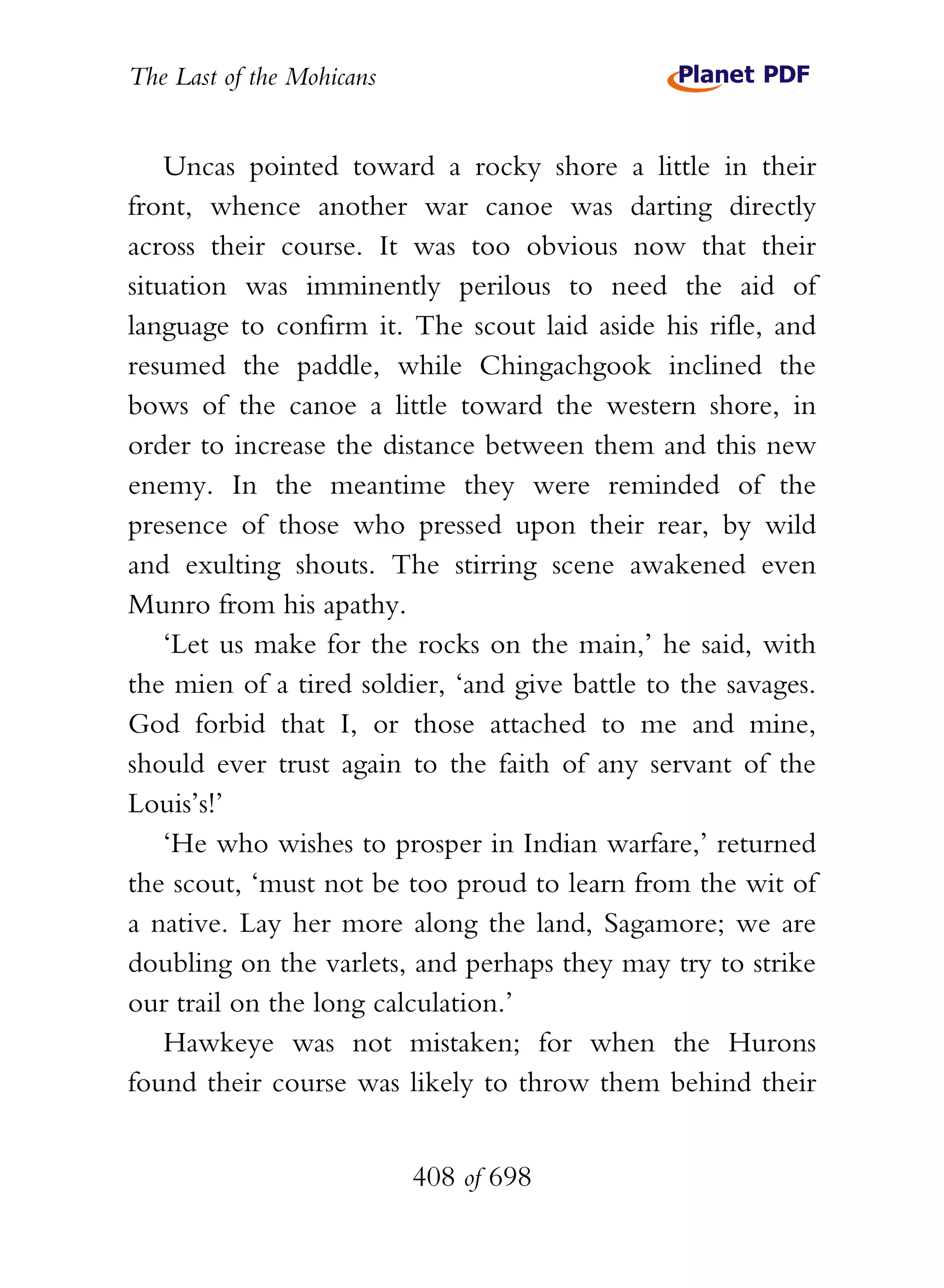 The Last of the Mohicans


    Uncas pointed toward a rocky shore a little in their
front, whence another war canoe was darting directly
across their course. It was too obvious now that their
situation was imminently perilous to need the aid of
language to confirm it. The scout laid aside his rifle, and
resumed the paddle, while Chingachgook inclined the
bows of the canoe a little toward the western shore, in
order to increase the distance between them and this new
enemy. In the meantime they were reminded of the
presence of those who pressed upon their rear, by wild
and exulting shouts. The stirring scene awakened even
Munro from his apathy.
    ‘Let us make for the rocks on the main,’ he said, with
the mien of a tired soldier, ‘and give battle to the savages.
God forbid that I, or those attached to me and mine,
should ever trust again to the faith of any servant of the
Louis’s!’
    ‘He who wishes to prosper in Indian warfare,’ returned
the scout, ‘must not be too proud to learn from the wit of
a native. Lay her more along the land, Sagamore; we are
doubling on the varlets, and perhaps they may try to strike
our trail on the long calculation.’
    Hawkeye was not mistaken; for when the Hurons
found their course was likely to throw them behind their


                           408 of 698
 