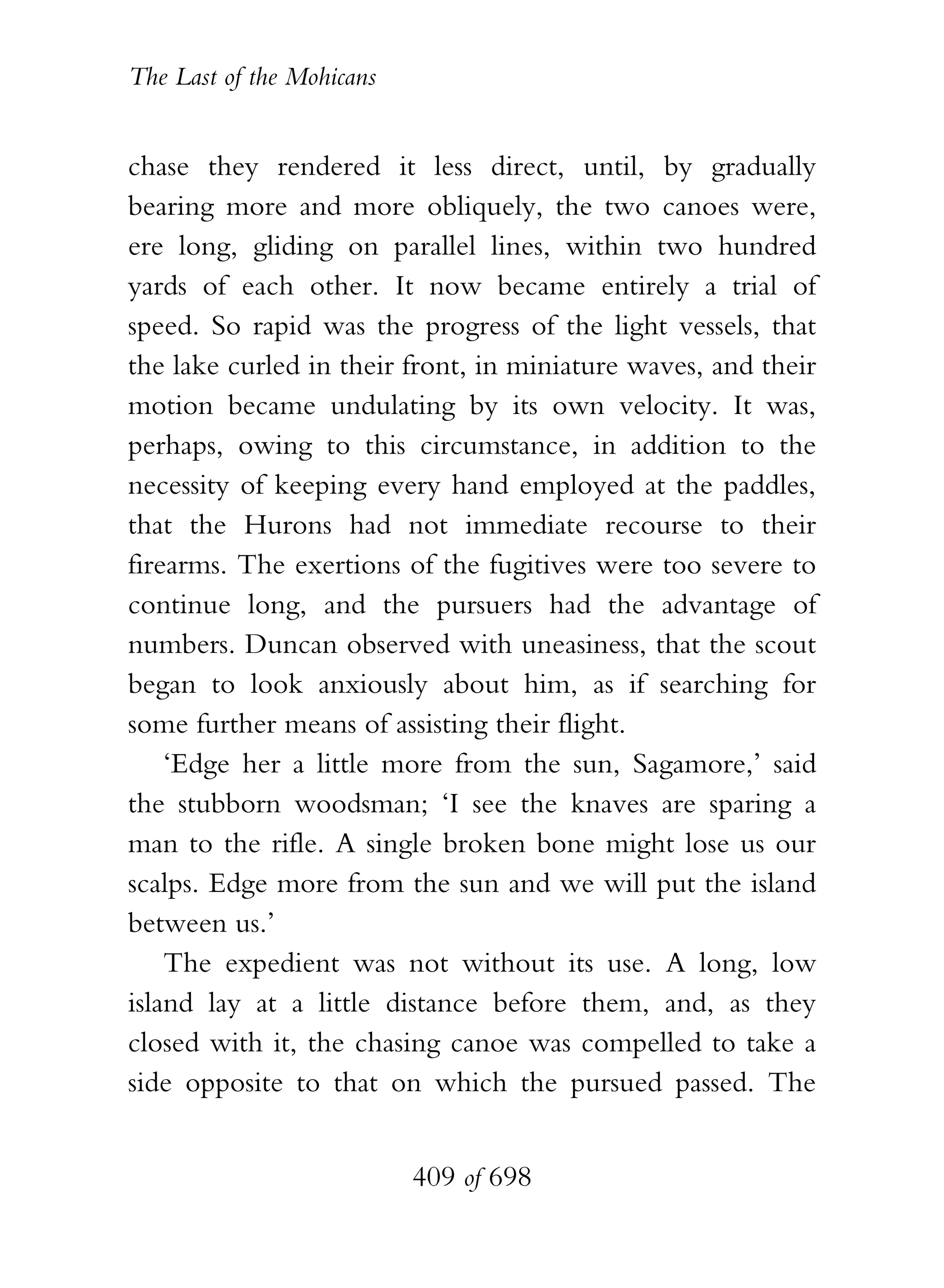 The Last of the Mohicans


chase they rendered it less direct, until, by gradually
bearing more and more obliquely, the two canoes were,
ere long, gliding on parallel lines, within two hundred
yards of each other. It now became entirely a trial of
speed. So rapid was the progress of the light vessels, that
the lake curled in their front, in miniature waves, and their
motion became undulating by its own velocity. It was,
perhaps, owing to this circumstance, in addition to the
necessity of keeping every hand employed at the paddles,
that the Hurons had not immediate recourse to their
firearms. The exertions of the fugitives were too severe to
continue long, and the pursuers had the advantage of
numbers. Duncan observed with uneasiness, that the scout
began to look anxiously about him, as if searching for
some further means of assisting their flight.
    ‘Edge her a little more from the sun, Sagamore,’ said
the stubborn woodsman; ‘I see the knaves are sparing a
man to the rifle. A single broken bone might lose us our
scalps. Edge more from the sun and we will put the island
between us.’
    The expedient was not without its use. A long, low
island lay at a little distance before them, and, as they
closed with it, the chasing canoe was compelled to take a
side opposite to that on which the pursued passed. The


                           409 of 698
 