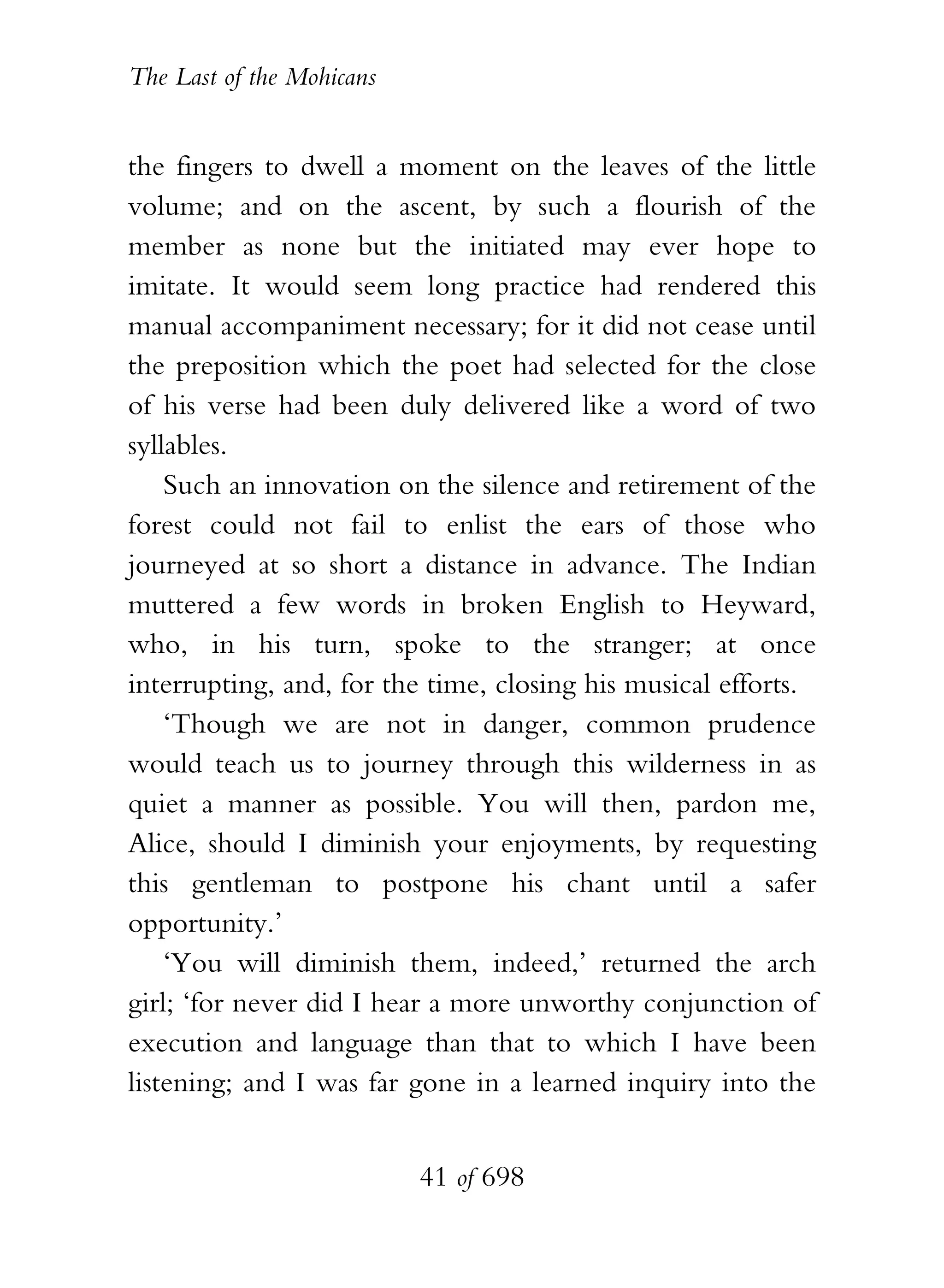 The Last of the Mohicans


the fingers to dwell a moment on the leaves of the little
volume; and on the ascent, by such a flourish of the
member as none but the initiated may ever hope to
imitate. It would seem long practice had rendered this
manual accompaniment necessary; for it did not cease until
the preposition which the poet had selected for the close
of his verse had been duly delivered like a word of two
syllables.
    Such an innovation on the silence and retirement of the
forest could not fail to enlist the ears of those who
journeyed at so short a distance in advance. The Indian
muttered a few words in broken English to Heyward,
who, in his turn, spoke to the stranger; at once
interrupting, and, for the time, closing his musical efforts.
    ‘Though we are not in danger, common prudence
would teach us to journey through this wilderness in as
quiet a manner as possible. You will then, pardon me,
Alice, should I diminish your enjoyments, by requesting
this gentleman to postpone his chant until a safer
opportunity.’
    ‘You will diminish them, indeed,’ returned the arch
girl; ‘for never did I hear a more unworthy conjunction of
execution and language than that to which I have been
listening; and I was far gone in a learned inquiry into the


                           41 of 698
 