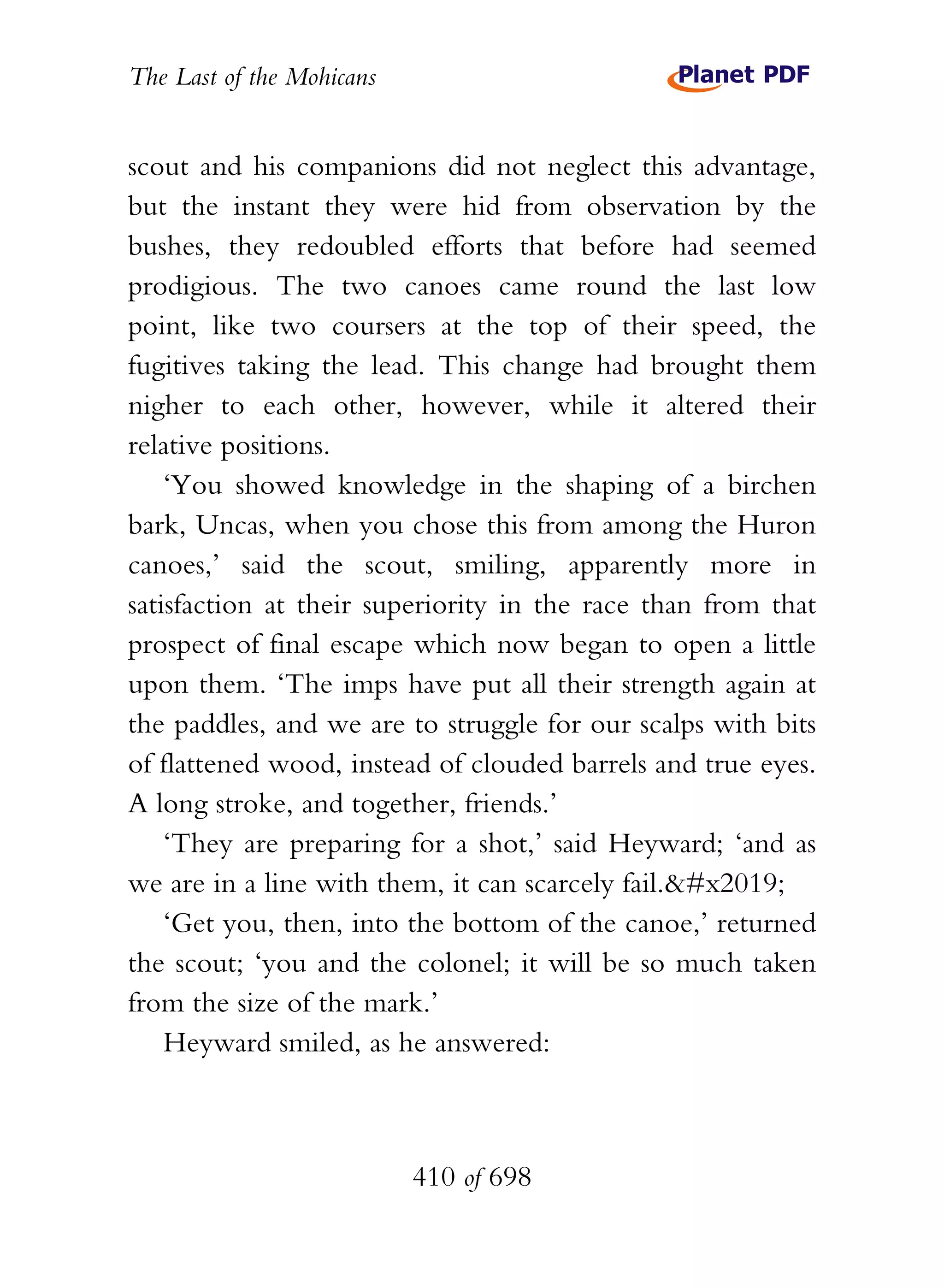 The Last of the Mohicans


scout and his companions did not neglect this advantage,
but the instant they were hid from observation by the
bushes, they redoubled efforts that before had seemed
prodigious. The two canoes came round the last low
point, like two coursers at the top of their speed, the
fugitives taking the lead. This change had brought them
nigher to each other, however, while it altered their
relative positions.
    ‘You showed knowledge in the shaping of a birchen
bark, Uncas, when you chose this from among the Huron
canoes,’ said the scout, smiling, apparently more in
satisfaction at their superiority in the race than from that
prospect of final escape which now began to open a little
upon them. ‘The imps have put all their strength again at
the paddles, and we are to struggle for our scalps with bits
of flattened wood, instead of clouded barrels and true eyes.
A long stroke, and together, friends.’
    ‘They are preparing for a shot,’ said Heyward; ‘and as
we are in a line with them, it can scarcely fail.’
    ‘Get you, then, into the bottom of the canoe,’ returned
the scout; ‘you and the colonel; it will be so much taken
from the size of the mark.’
    Heyward smiled, as he answered:



                           410 of 698
 