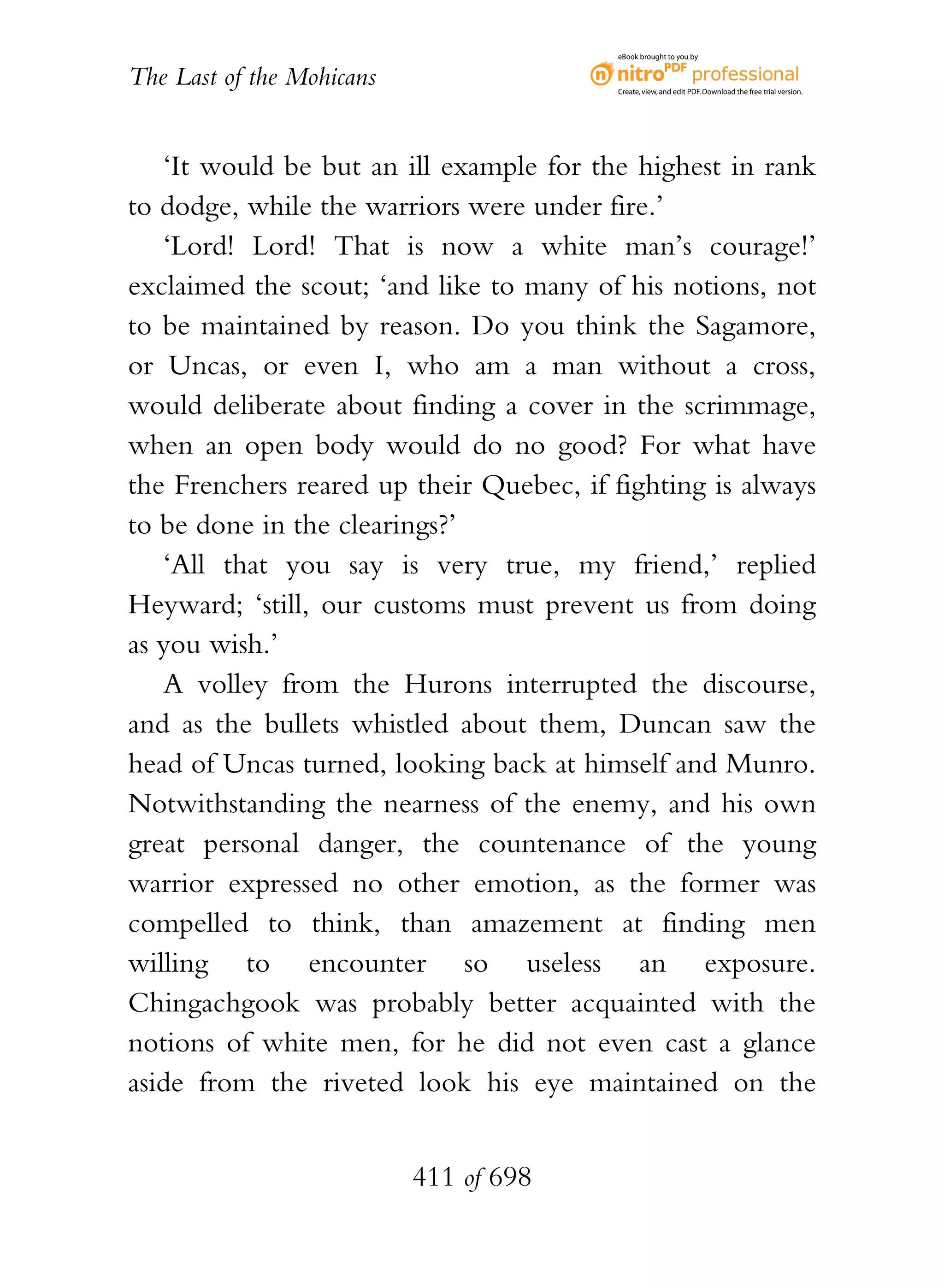 eBook brought to you by


The Last of the Mohicans                  Create, view, and edit PDF. Download the free trial version.




   ‘It would be but an ill example for the highest in rank
to dodge, while the warriors were under fire.’
   ‘Lord! Lord! That is now a white man’s courage!’
exclaimed the scout; ‘and like to many of his notions, not
to be maintained by reason. Do you think the Sagamore,
or Uncas, or even I, who am a man without a cross,
would deliberate about finding a cover in the scrimmage,
when an open body would do no good? For what have
the Frenchers reared up their Quebec, if fighting is always
to be done in the clearings?’
   ‘All that you say is very true, my friend,’ replied
Heyward; ‘still, our customs must prevent us from doing
as you wish.’
   A volley from the Hurons interrupted the discourse,
and as the bullets whistled about them, Duncan saw the
head of Uncas turned, looking back at himself and Munro.
Notwithstanding the nearness of the enemy, and his own
great personal danger, the countenance of the young
warrior expressed no other emotion, as the former was
compelled to think, than amazement at finding men
willing to encounter so useless an exposure.
Chingachgook was probably better acquainted with the
notions of white men, for he did not even cast a glance
aside from the riveted look his eye maintained on the


                           411 of 698
 