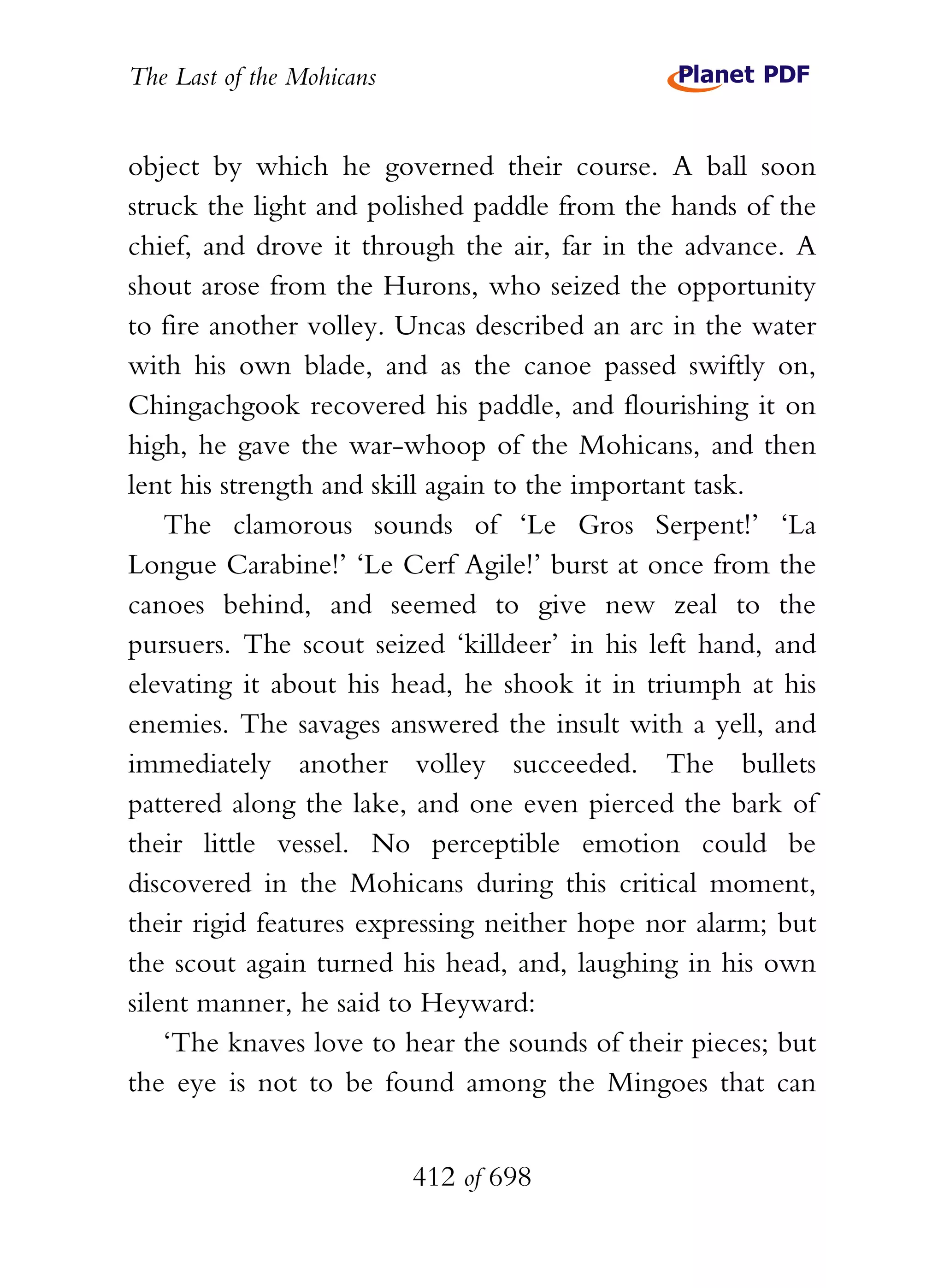 The Last of the Mohicans


object by which he governed their course. A ball soon
struck the light and polished paddle from the hands of the
chief, and drove it through the air, far in the advance. A
shout arose from the Hurons, who seized the opportunity
to fire another volley. Uncas described an arc in the water
with his own blade, and as the canoe passed swiftly on,
Chingachgook recovered his paddle, and flourishing it on
high, he gave the war-whoop of the Mohicans, and then
lent his strength and skill again to the important task.
    The clamorous sounds of ‘Le Gros Serpent!’ ‘La
Longue Carabine!’ ‘Le Cerf Agile!’ burst at once from the
canoes behind, and seemed to give new zeal to the
pursuers. The scout seized ‘killdeer’ in his left hand, and
elevating it about his head, he shook it in triumph at his
enemies. The savages answered the insult with a yell, and
immediately another volley succeeded. The bullets
pattered along the lake, and one even pierced the bark of
their little vessel. No perceptible emotion could be
discovered in the Mohicans during this critical moment,
their rigid features expressing neither hope nor alarm; but
the scout again turned his head, and, laughing in his own
silent manner, he said to Heyward:
    ‘The knaves love to hear the sounds of their pieces; but
the eye is not to be found among the Mingoes that can


                           412 of 698
 