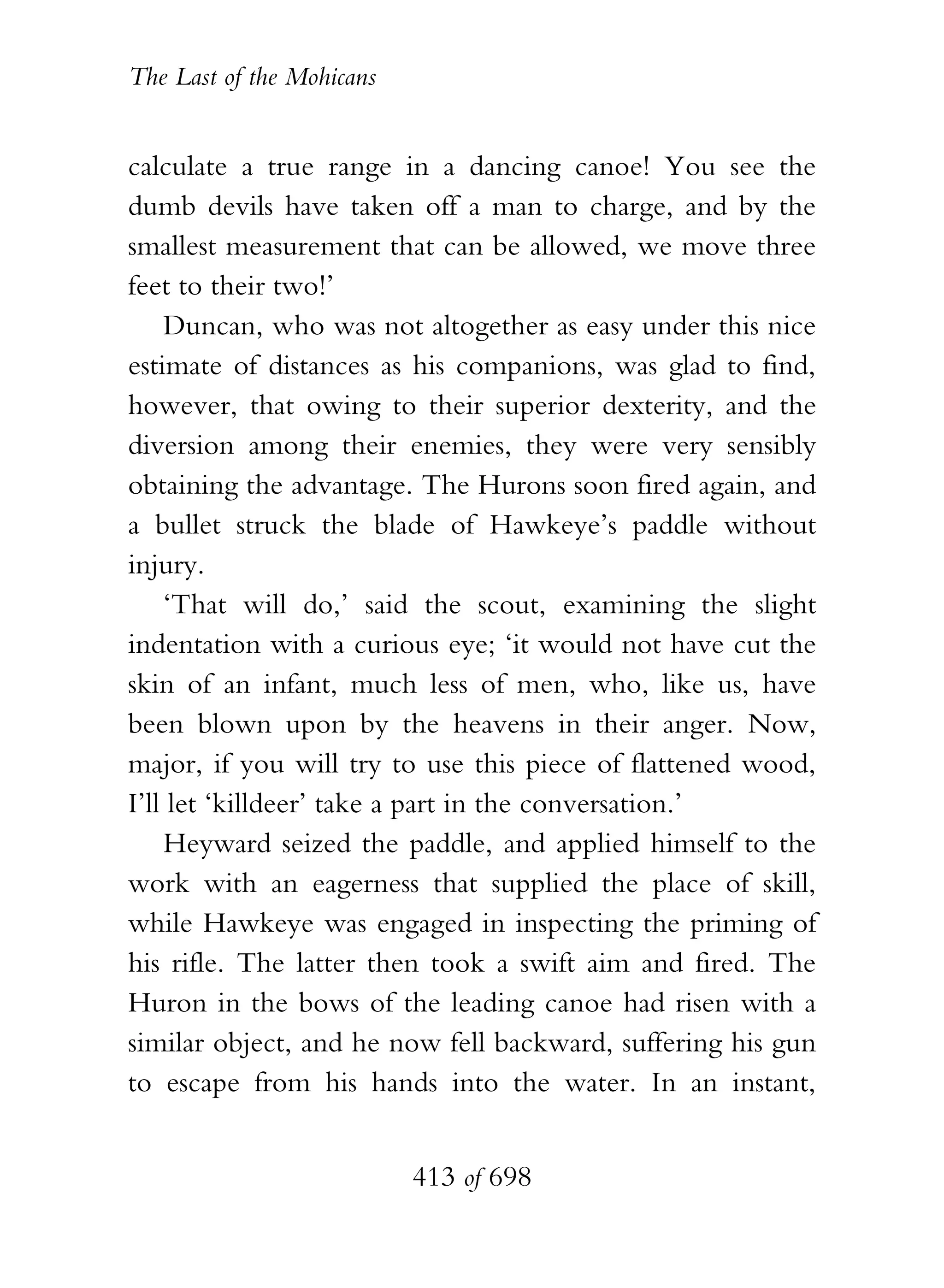 The Last of the Mohicans


calculate a true range in a dancing canoe! You see the
dumb devils have taken off a man to charge, and by the
smallest measurement that can be allowed, we move three
feet to their two!’
    Duncan, who was not altogether as easy under this nice
estimate of distances as his companions, was glad to find,
however, that owing to their superior dexterity, and the
diversion among their enemies, they were very sensibly
obtaining the advantage. The Hurons soon fired again, and
a bullet struck the blade of Hawkeye’s paddle without
injury.
    ‘That will do,’ said the scout, examining the slight
indentation with a curious eye; ‘it would not have cut the
skin of an infant, much less of men, who, like us, have
been blown upon by the heavens in their anger. Now,
major, if you will try to use this piece of flattened wood,
I’ll let ‘killdeer’ take a part in the conversation.’
    Heyward seized the paddle, and applied himself to the
work with an eagerness that supplied the place of skill,
while Hawkeye was engaged in inspecting the priming of
his rifle. The latter then took a swift aim and fired. The
Huron in the bows of the leading canoe had risen with a
similar object, and he now fell backward, suffering his gun
to escape from his hands into the water. In an instant,


                           413 of 698
 