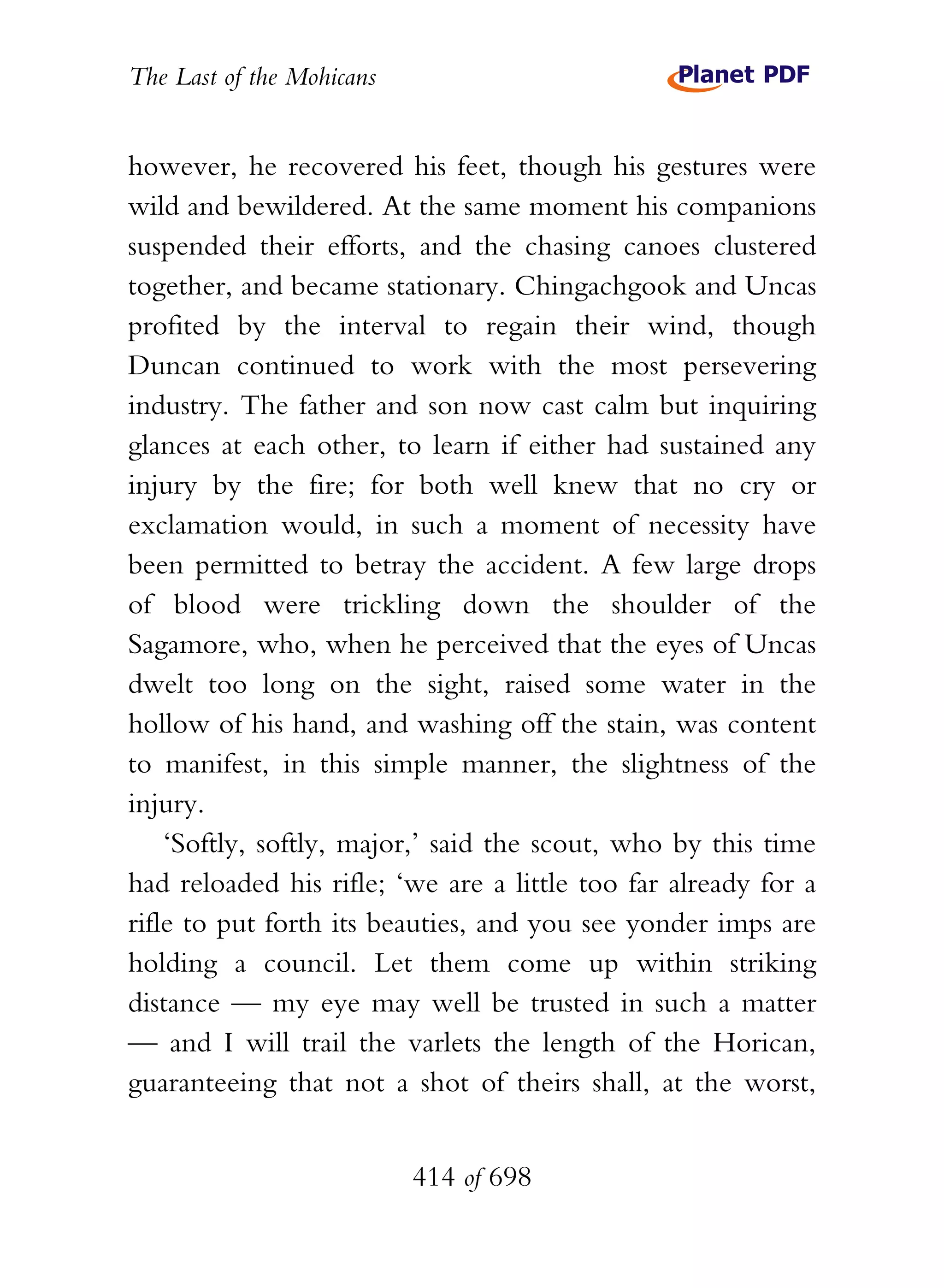 The Last of the Mohicans


however, he recovered his feet, though his gestures were
wild and bewildered. At the same moment his companions
suspended their efforts, and the chasing canoes clustered
together, and became stationary. Chingachgook and Uncas
profited by the interval to regain their wind, though
Duncan continued to work with the most persevering
industry. The father and son now cast calm but inquiring
glances at each other, to learn if either had sustained any
injury by the fire; for both well knew that no cry or
exclamation would, in such a moment of necessity have
been permitted to betray the accident. A few large drops
of blood were trickling down the shoulder of the
Sagamore, who, when he perceived that the eyes of Uncas
dwelt too long on the sight, raised some water in the
hollow of his hand, and washing off the stain, was content
to manifest, in this simple manner, the slightness of the
injury.
    ‘Softly, softly, major,’ said the scout, who by this time
had reloaded his rifle; ‘we are a little too far already for a
rifle to put forth its beauties, and you see yonder imps are
holding a council. Let them come up within striking
distance — my eye may well be trusted in such a matter
— and I will trail the varlets the length of the Horican,
guaranteeing that not a shot of theirs shall, at the worst,


                           414 of 698
 