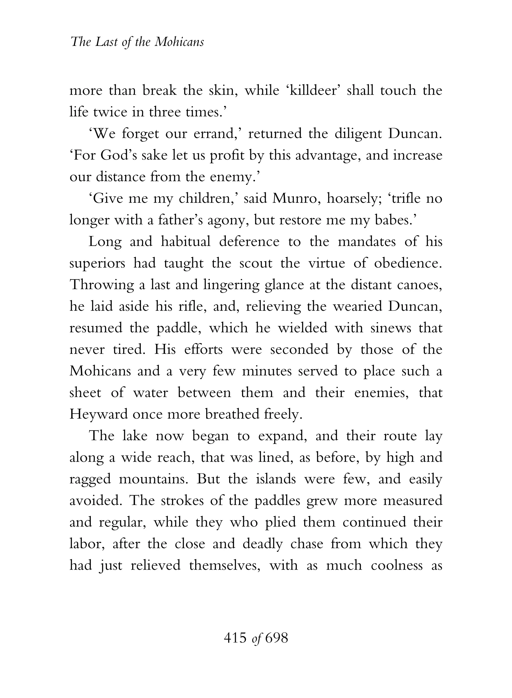 The Last of the Mohicans


more than break the skin, while ‘killdeer’ shall touch the
life twice in three times.’
    ‘We forget our errand,’ returned the diligent Duncan.
‘For God’s sake let us profit by this advantage, and increase
our distance from the enemy.’
    ‘Give me my children,’ said Munro, hoarsely; ‘trifle no
longer with a father’s agony, but restore me my babes.’
    Long and habitual deference to the mandates of his
superiors had taught the scout the virtue of obedience.
Throwing a last and lingering glance at the distant canoes,
he laid aside his rifle, and, relieving the wearied Duncan,
resumed the paddle, which he wielded with sinews that
never tired. His efforts were seconded by those of the
Mohicans and a very few minutes served to place such a
sheet of water between them and their enemies, that
Heyward once more breathed freely.
    The lake now began to expand, and their route lay
along a wide reach, that was lined, as before, by high and
ragged mountains. But the islands were few, and easily
avoided. The strokes of the paddles grew more measured
and regular, while they who plied them continued their
labor, after the close and deadly chase from which they
had just relieved themselves, with as much coolness as



                           415 of 698
 