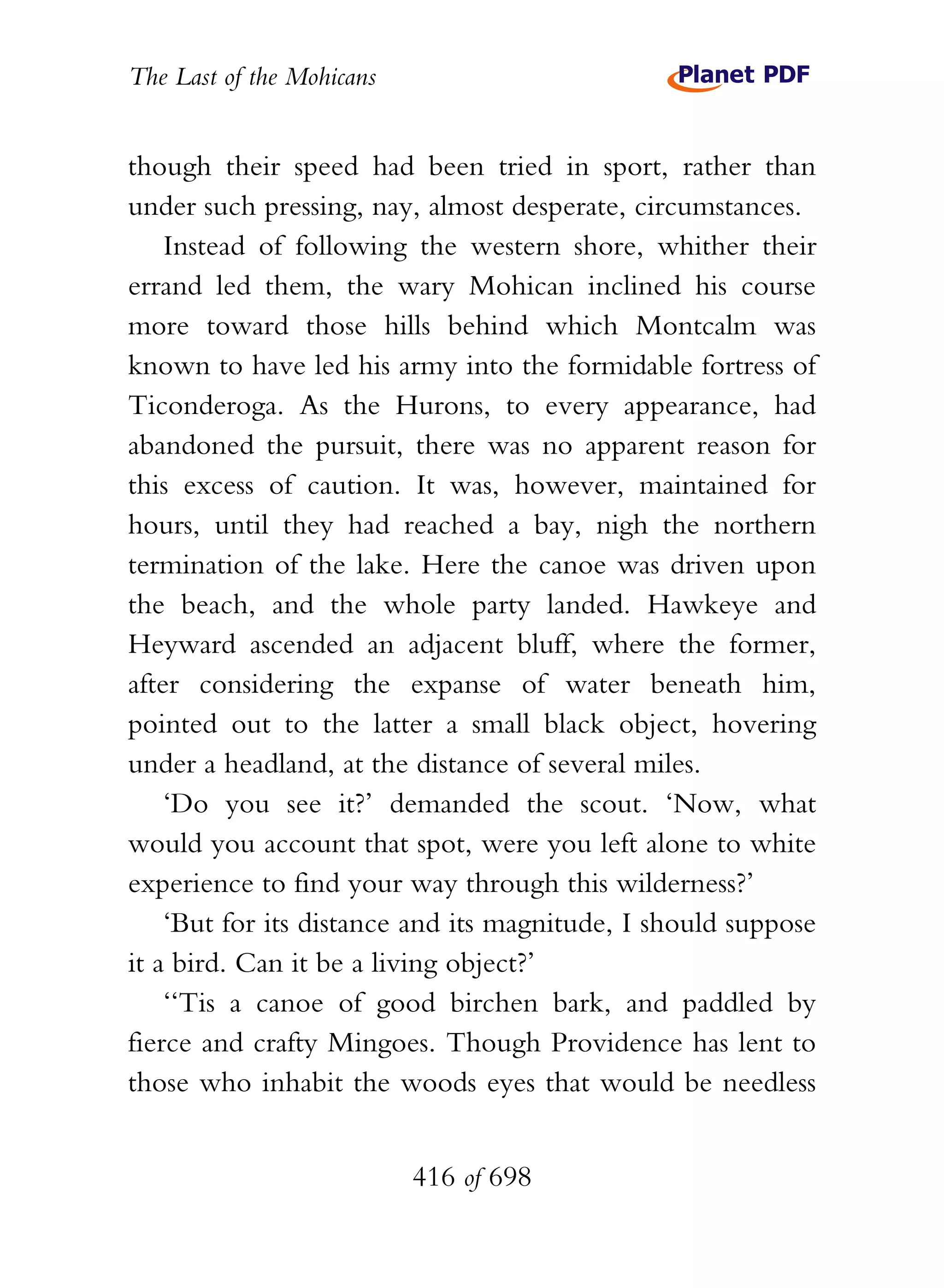 The Last of the Mohicans


though their speed had been tried in sport, rather than
under such pressing, nay, almost desperate, circumstances.
    Instead of following the western shore, whither their
errand led them, the wary Mohican inclined his course
more toward those hills behind which Montcalm was
known to have led his army into the formidable fortress of
Ticonderoga. As the Hurons, to every appearance, had
abandoned the pursuit, there was no apparent reason for
this excess of caution. It was, however, maintained for
hours, until they had reached a bay, nigh the northern
termination of the lake. Here the canoe was driven upon
the beach, and the whole party landed. Hawkeye and
Heyward ascended an adjacent bluff, where the former,
after considering the expanse of water beneath him,
pointed out to the latter a small black object, hovering
under a headland, at the distance of several miles.
    ‘Do you see it?’ demanded the scout. ‘Now, what
would you account that spot, were you left alone to white
experience to find your way through this wilderness?’
    ‘But for its distance and its magnitude, I should suppose
it a bird. Can it be a living object?’
    ‘‘Tis a canoe of good birchen bark, and paddled by
fierce and crafty Mingoes. Though Providence has lent to
those who inhabit the woods eyes that would be needless


                           416 of 698
 