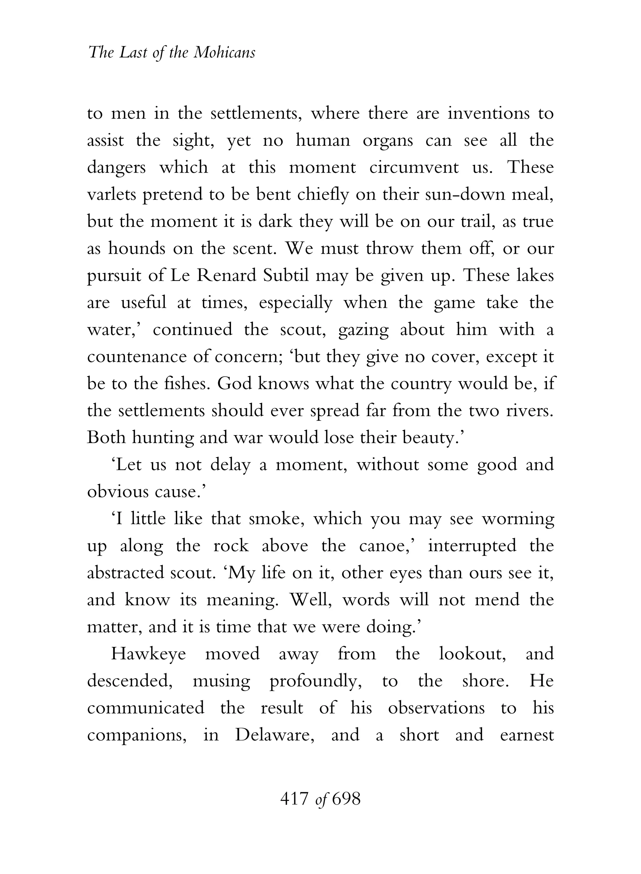The Last of the Mohicans


to men in the settlements, where there are inventions to
assist the sight, yet no human organs can see all the
dangers which at this moment circumvent us. These
varlets pretend to be bent chiefly on their sun-down meal,
but the moment it is dark they will be on our trail, as true
as hounds on the scent. We must throw them off, or our
pursuit of Le Renard Subtil may be given up. These lakes
are useful at times, especially when the game take the
water,’ continued the scout, gazing about him with a
countenance of concern; ‘but they give no cover, except it
be to the fishes. God knows what the country would be, if
the settlements should ever spread far from the two rivers.
Both hunting and war would lose their beauty.’
    ‘Let us not delay a moment, without some good and
obvious cause.’
    ‘I little like that smoke, which you may see worming
up along the rock above the canoe,’ interrupted the
abstracted scout. ‘My life on it, other eyes than ours see it,
and know its meaning. Well, words will not mend the
matter, and it is time that we were doing.’
    Hawkeye moved away from the lookout, and
descended, musing profoundly, to the shore. He
communicated the result of his observations to his
companions, in Delaware, and a short and earnest


                           417 of 698
 