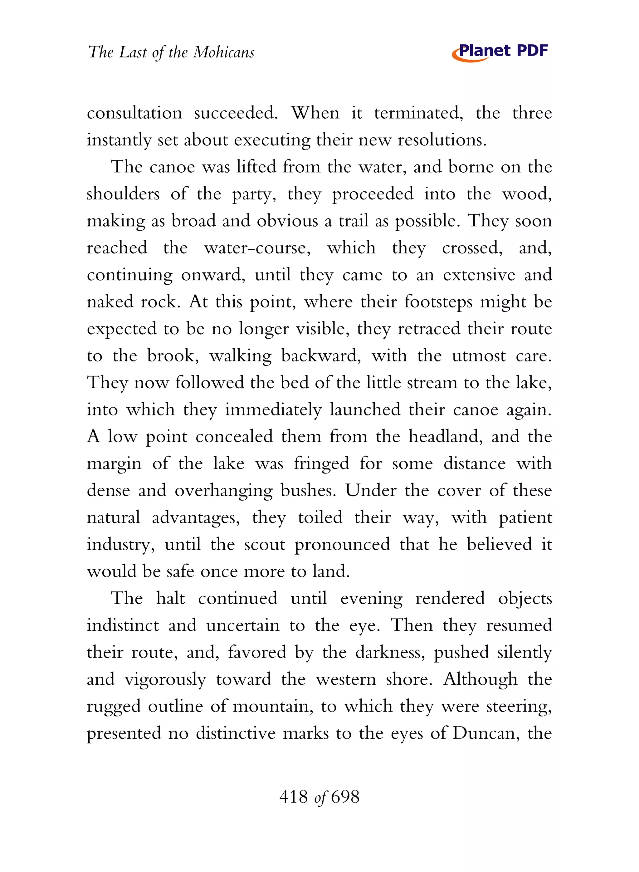 The Last of the Mohicans


consultation succeeded. When it terminated, the three
instantly set about executing their new resolutions.
   The canoe was lifted from the water, and borne on the
shoulders of the party, they proceeded into the wood,
making as broad and obvious a trail as possible. They soon
reached the water-course, which they crossed, and,
continuing onward, until they came to an extensive and
naked rock. At this point, where their footsteps might be
expected to be no longer visible, they retraced their route
to the brook, walking backward, with the utmost care.
They now followed the bed of the little stream to the lake,
into which they immediately launched their canoe again.
A low point concealed them from the headland, and the
margin of the lake was fringed for some distance with
dense and overhanging bushes. Under the cover of these
natural advantages, they toiled their way, with patient
industry, until the scout pronounced that he believed it
would be safe once more to land.
   The halt continued until evening rendered objects
indistinct and uncertain to the eye. Then they resumed
their route, and, favored by the darkness, pushed silently
and vigorously toward the western shore. Although the
rugged outline of mountain, to which they were steering,
presented no distinctive marks to the eyes of Duncan, the


                           418 of 698
 