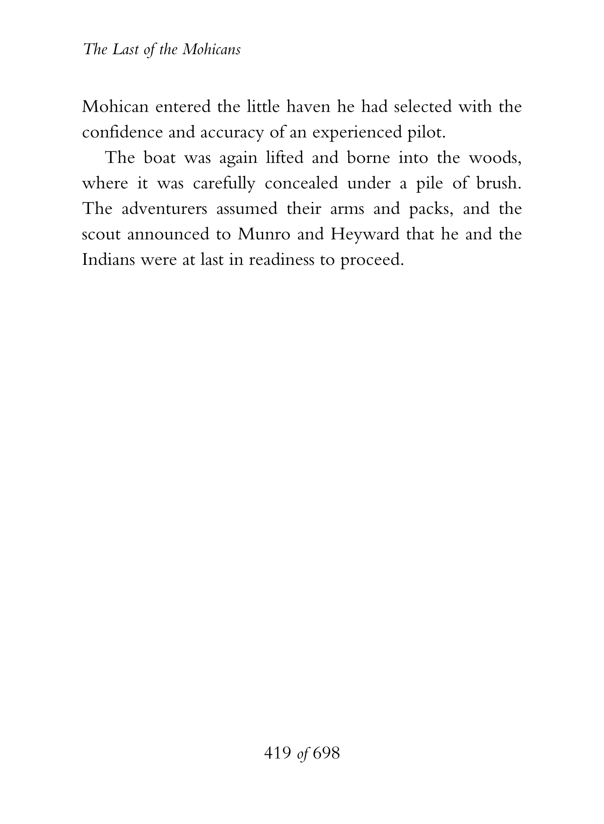 The Last of the Mohicans


Mohican entered the little haven he had selected with the
confidence and accuracy of an experienced pilot.
   The boat was again lifted and borne into the woods,
where it was carefully concealed under a pile of brush.
The adventurers assumed their arms and packs, and the
scout announced to Munro and Heyward that he and the
Indians were at last in readiness to proceed.




                           419 of 698
 