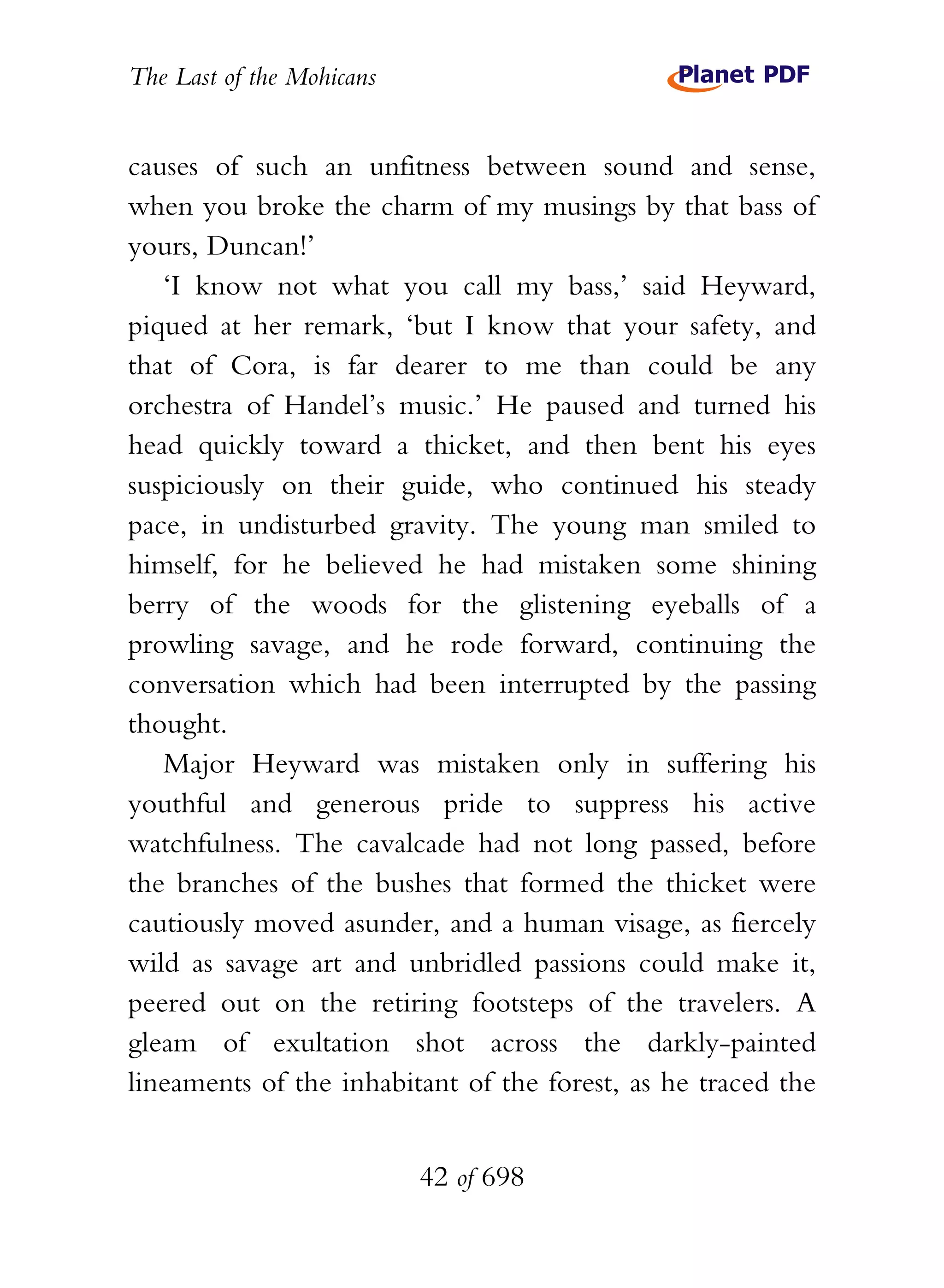The Last of the Mohicans


causes of such an unfitness between sound and sense,
when you broke the charm of my musings by that bass of
yours, Duncan!’
   ‘I know not what you call my bass,’ said Heyward,
piqued at her remark, ‘but I know that your safety, and
that of Cora, is far dearer to me than could be any
orchestra of Handel’s music.’ He paused and turned his
head quickly toward a thicket, and then bent his eyes
suspiciously on their guide, who continued his steady
pace, in undisturbed gravity. The young man smiled to
himself, for he believed he had mistaken some shining
berry of the woods for the glistening eyeballs of a
prowling savage, and he rode forward, continuing the
conversation which had been interrupted by the passing
thought.
   Major Heyward was mistaken only in suffering his
youthful and generous pride to suppress his active
watchfulness. The cavalcade had not long passed, before
the branches of the bushes that formed the thicket were
cautiously moved asunder, and a human visage, as fiercely
wild as savage art and unbridled passions could make it,
peered out on the retiring footsteps of the travelers. A
gleam of exultation shot across the darkly-painted
lineaments of the inhabitant of the forest, as he traced the


                           42 of 698
 