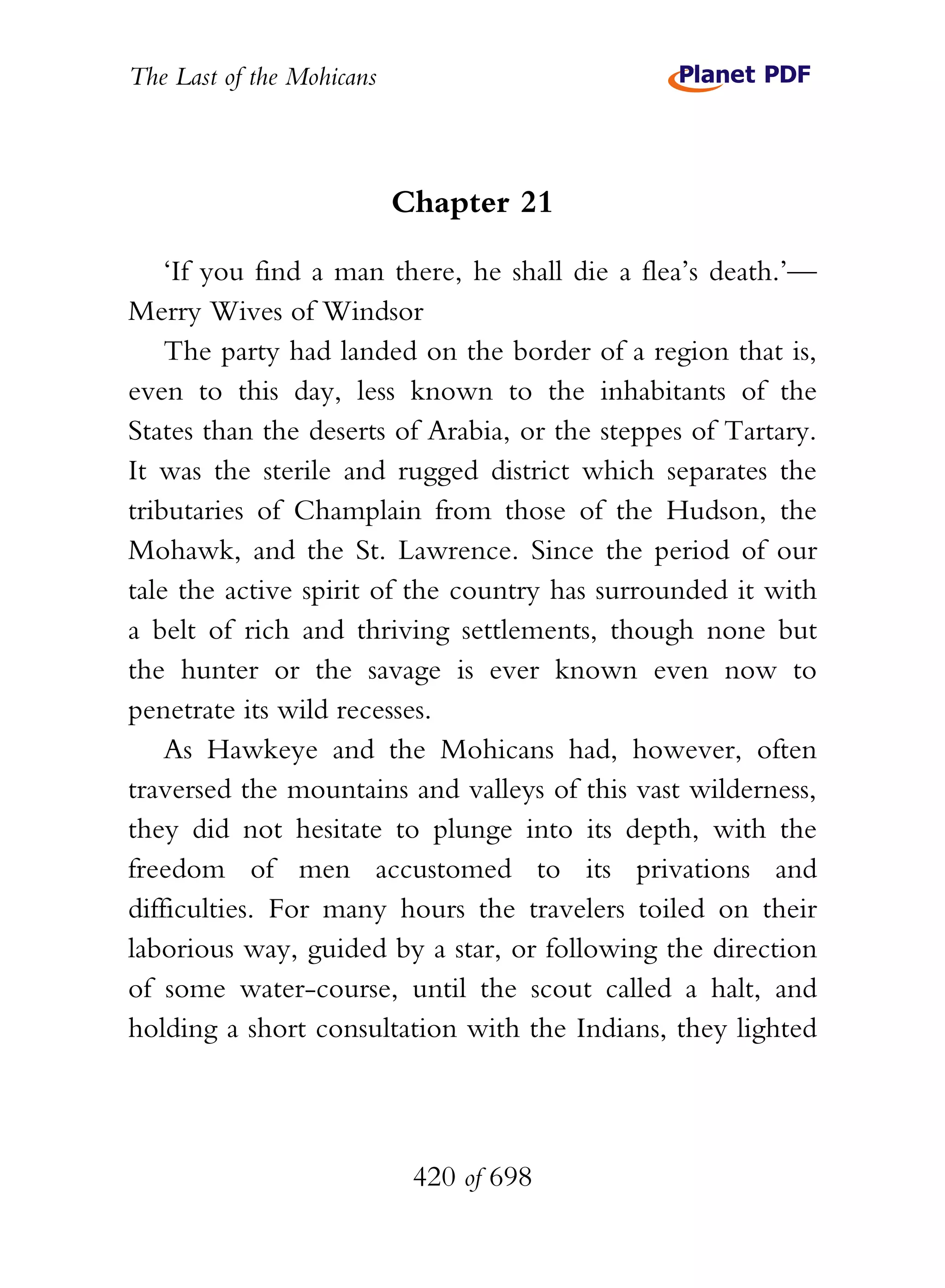 The Last of the Mohicans



                           Chapter 21

    ‘If you find a man there, he shall die a flea’s death.’—
Merry Wives of Windsor
    The party had landed on the border of a region that is,
even to this day, less known to the inhabitants of the
States than the deserts of Arabia, or the steppes of Tartary.
It was the sterile and rugged district which separates the
tributaries of Champlain from those of the Hudson, the
Mohawk, and the St. Lawrence. Since the period of our
tale the active spirit of the country has surrounded it with
a belt of rich and thriving settlements, though none but
the hunter or the savage is ever known even now to
penetrate its wild recesses.
    As Hawkeye and the Mohicans had, however, often
traversed the mountains and valleys of this vast wilderness,
they did not hesitate to plunge into its depth, with the
freedom of men accustomed to its privations and
difficulties. For many hours the travelers toiled on their
laborious way, guided by a star, or following the direction
of some water-course, until the scout called a halt, and
holding a short consultation with the Indians, they lighted




                            420 of 698
 