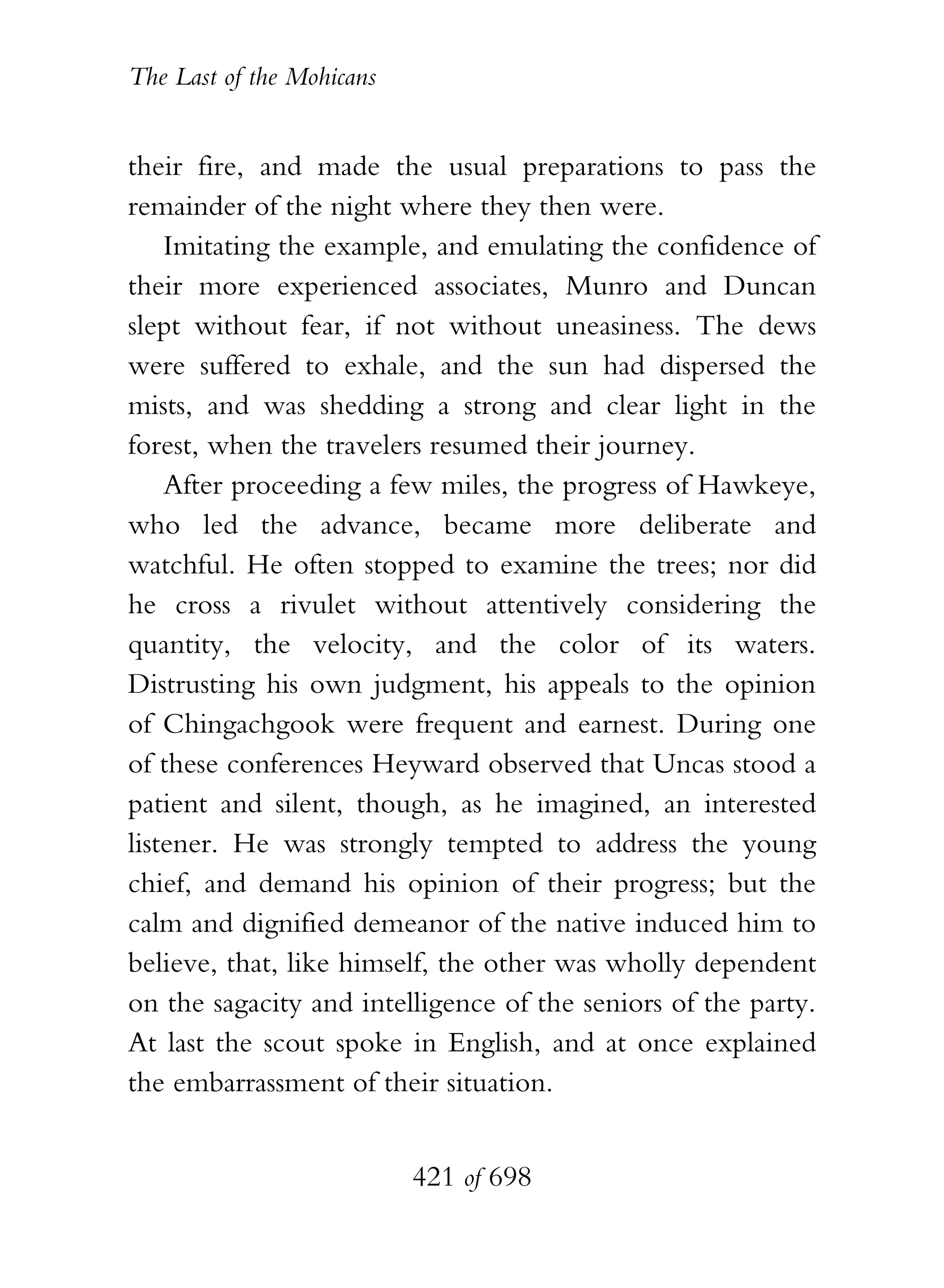 The Last of the Mohicans


their fire, and made the usual preparations to pass the
remainder of the night where they then were.
    Imitating the example, and emulating the confidence of
their more experienced associates, Munro and Duncan
slept without fear, if not without uneasiness. The dews
were suffered to exhale, and the sun had dispersed the
mists, and was shedding a strong and clear light in the
forest, when the travelers resumed their journey.
    After proceeding a few miles, the progress of Hawkeye,
who led the advance, became more deliberate and
watchful. He often stopped to examine the trees; nor did
he cross a rivulet without attentively considering the
quantity, the velocity, and the color of its waters.
Distrusting his own judgment, his appeals to the opinion
of Chingachgook were frequent and earnest. During one
of these conferences Heyward observed that Uncas stood a
patient and silent, though, as he imagined, an interested
listener. He was strongly tempted to address the young
chief, and demand his opinion of their progress; but the
calm and dignified demeanor of the native induced him to
believe, that, like himself, the other was wholly dependent
on the sagacity and intelligence of the seniors of the party.
At last the scout spoke in English, and at once explained
the embarrassment of their situation.


                           421 of 698
 