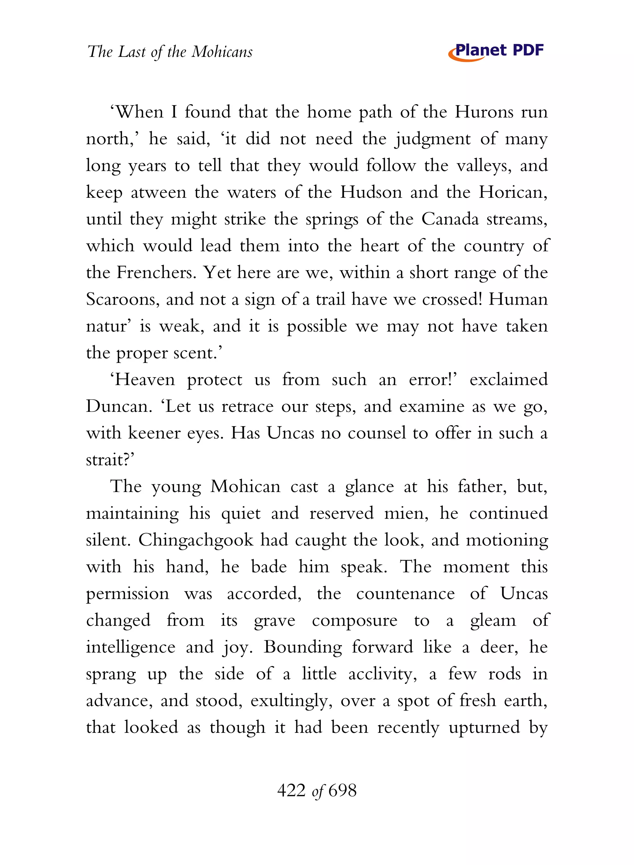 The Last of the Mohicans


    ‘When I found that the home path of the Hurons run
north,’ he said, ‘it did not need the judgment of many
long years to tell that they would follow the valleys, and
keep atween the waters of the Hudson and the Horican,
until they might strike the springs of the Canada streams,
which would lead them into the heart of the country of
the Frenchers. Yet here are we, within a short range of the
Scaroons, and not a sign of a trail have we crossed! Human
natur’ is weak, and it is possible we may not have taken
the proper scent.’
    ‘Heaven protect us from such an error!’ exclaimed
Duncan. ‘Let us retrace our steps, and examine as we go,
with keener eyes. Has Uncas no counsel to offer in such a
strait?’
    The young Mohican cast a glance at his father, but,
maintaining his quiet and reserved mien, he continued
silent. Chingachgook had caught the look, and motioning
with his hand, he bade him speak. The moment this
permission was accorded, the countenance of Uncas
changed from its grave composure to a gleam of
intelligence and joy. Bounding forward like a deer, he
sprang up the side of a little acclivity, a few rods in
advance, and stood, exultingly, over a spot of fresh earth,
that looked as though it had been recently upturned by


                           422 of 698
 
