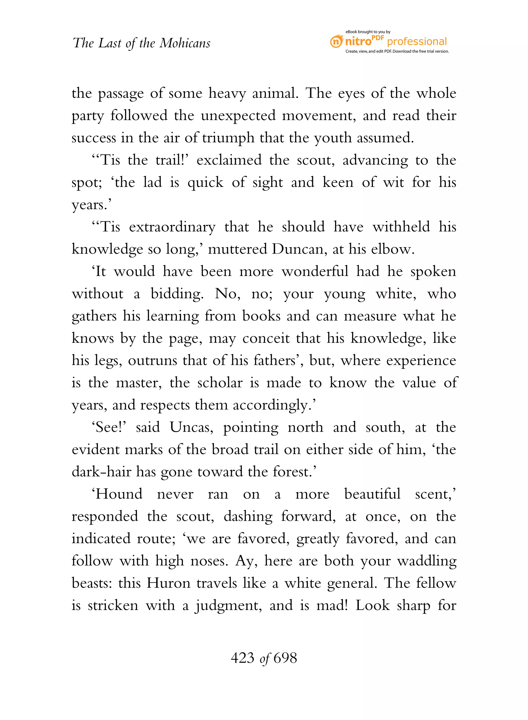 eBook brought to you by


The Last of the Mohicans                   Create, view, and edit PDF. Download the free trial version.




the passage of some heavy animal. The eyes of the whole
party followed the unexpected movement, and read their
success in the air of triumph that the youth assumed.
    ‘‘Tis the trail!’ exclaimed the scout, advancing to the
spot; ‘the lad is quick of sight and keen of wit for his
years.’
    ‘‘Tis extraordinary that he should have withheld his
knowledge so long,’ muttered Duncan, at his elbow.
    ‘It would have been more wonderful had he spoken
without a bidding. No, no; your young white, who
gathers his learning from books and can measure what he
knows by the page, may conceit that his knowledge, like
his legs, outruns that of his fathers’, but, where experience
is the master, the scholar is made to know the value of
years, and respects them accordingly.’
    ‘See!’ said Uncas, pointing north and south, at the
evident marks of the broad trail on either side of him, ‘the
dark-hair has gone toward the forest.’
    ‘Hound never ran on a more beautiful scent,’
responded the scout, dashing forward, at once, on the
indicated route; ‘we are favored, greatly favored, and can
follow with high noses. Ay, here are both your waddling
beasts: this Huron travels like a white general. The fellow
is stricken with a judgment, and is mad! Look sharp for


                           423 of 698
 
