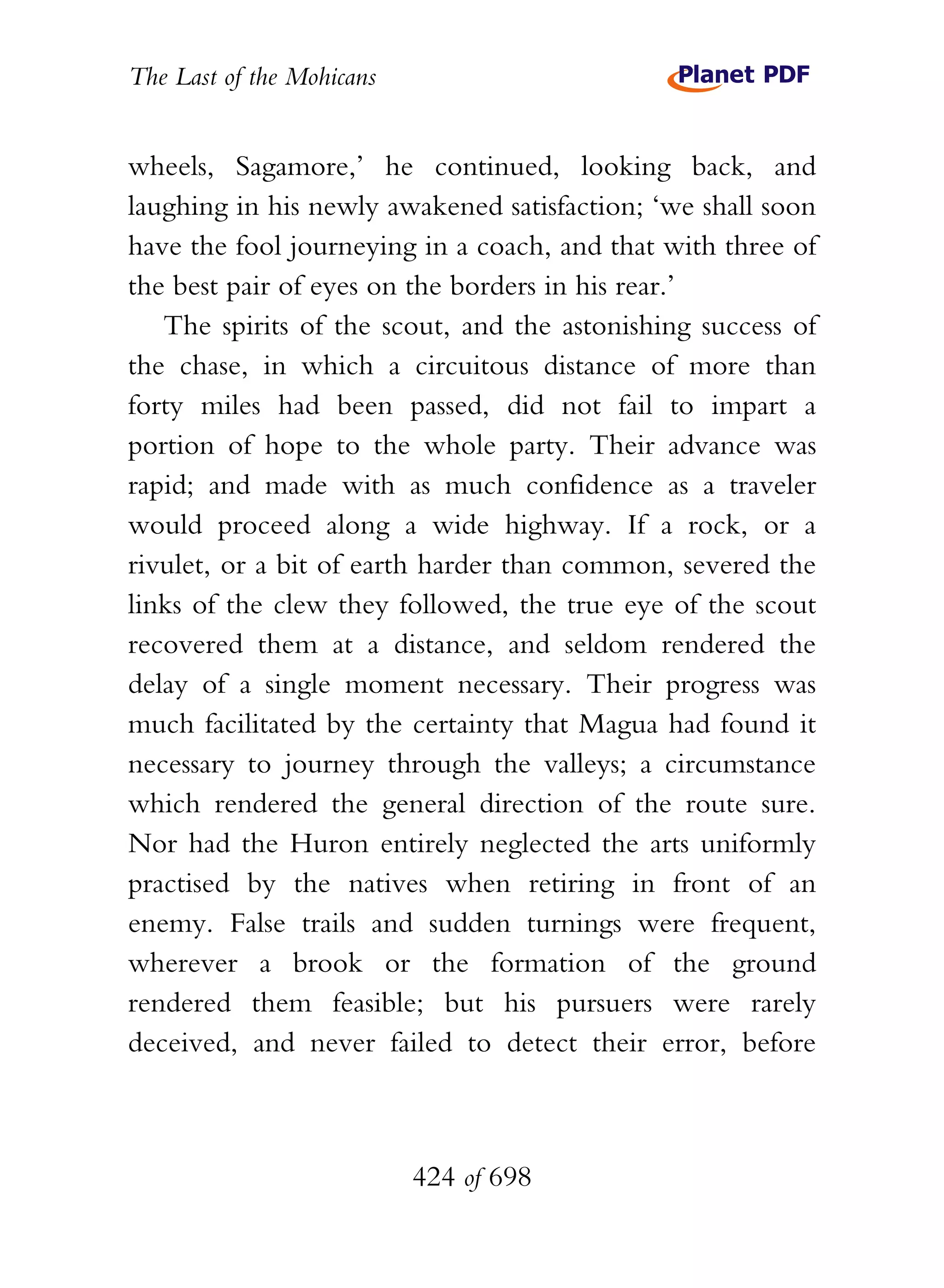 The Last of the Mohicans


wheels, Sagamore,’ he continued, looking back, and
laughing in his newly awakened satisfaction; ‘we shall soon
have the fool journeying in a coach, and that with three of
the best pair of eyes on the borders in his rear.’
   The spirits of the scout, and the astonishing success of
the chase, in which a circuitous distance of more than
forty miles had been passed, did not fail to impart a
portion of hope to the whole party. Their advance was
rapid; and made with as much confidence as a traveler
would proceed along a wide highway. If a rock, or a
rivulet, or a bit of earth harder than common, severed the
links of the clew they followed, the true eye of the scout
recovered them at a distance, and seldom rendered the
delay of a single moment necessary. Their progress was
much facilitated by the certainty that Magua had found it
necessary to journey through the valleys; a circumstance
which rendered the general direction of the route sure.
Nor had the Huron entirely neglected the arts uniformly
practised by the natives when retiring in front of an
enemy. False trails and sudden turnings were frequent,
wherever a brook or the formation of the ground
rendered them feasible; but his pursuers were rarely
deceived, and never failed to detect their error, before



                           424 of 698
 