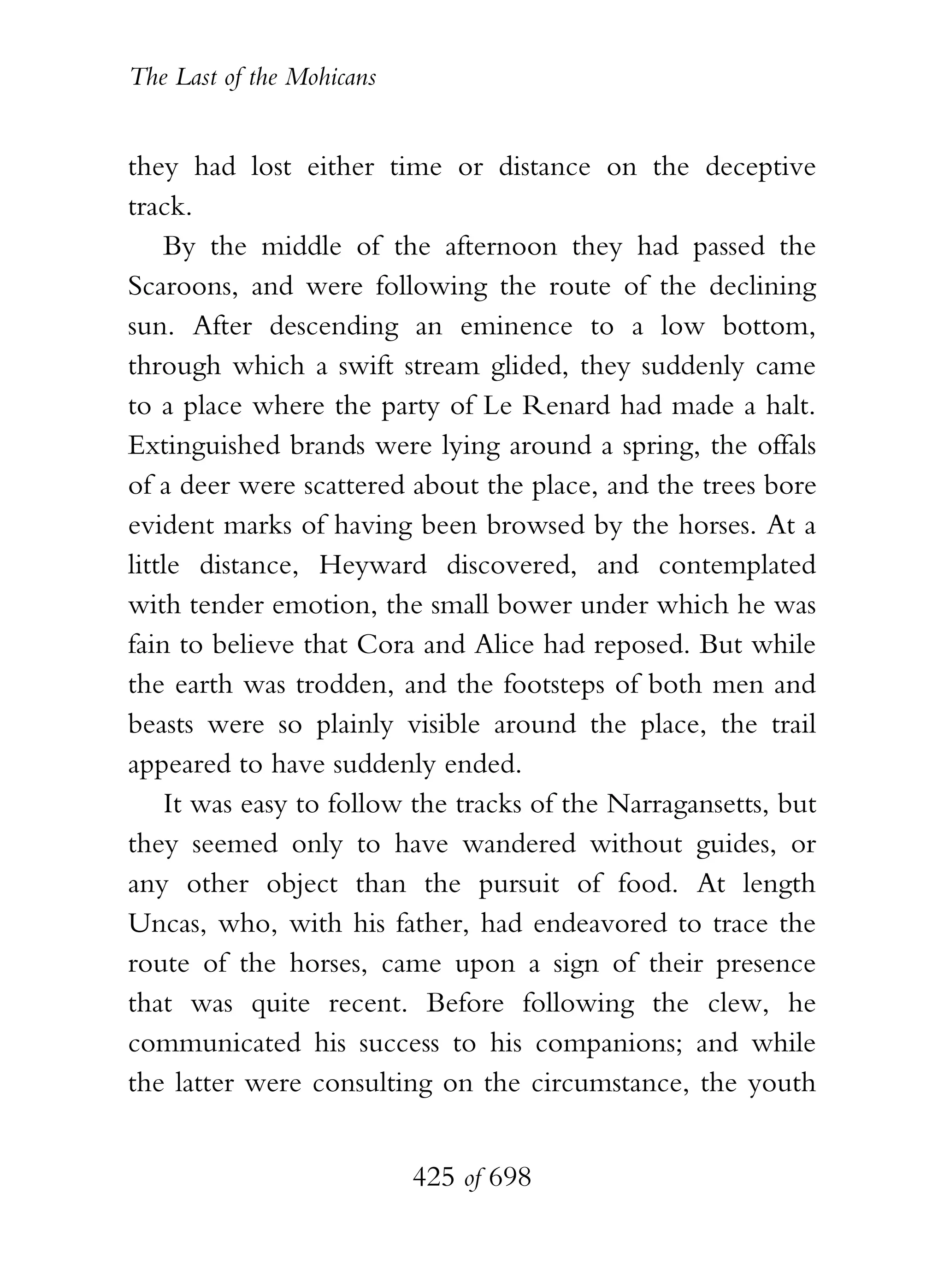 The Last of the Mohicans


they had lost either time or distance on the deceptive
track.
    By the middle of the afternoon they had passed the
Scaroons, and were following the route of the declining
sun. After descending an eminence to a low bottom,
through which a swift stream glided, they suddenly came
to a place where the party of Le Renard had made a halt.
Extinguished brands were lying around a spring, the offals
of a deer were scattered about the place, and the trees bore
evident marks of having been browsed by the horses. At a
little distance, Heyward discovered, and contemplated
with tender emotion, the small bower under which he was
fain to believe that Cora and Alice had reposed. But while
the earth was trodden, and the footsteps of both men and
beasts were so plainly visible around the place, the trail
appeared to have suddenly ended.
    It was easy to follow the tracks of the Narragansetts, but
they seemed only to have wandered without guides, or
any other object than the pursuit of food. At length
Uncas, who, with his father, had endeavored to trace the
route of the horses, came upon a sign of their presence
that was quite recent. Before following the clew, he
communicated his success to his companions; and while
the latter were consulting on the circumstance, the youth


                           425 of 698
 