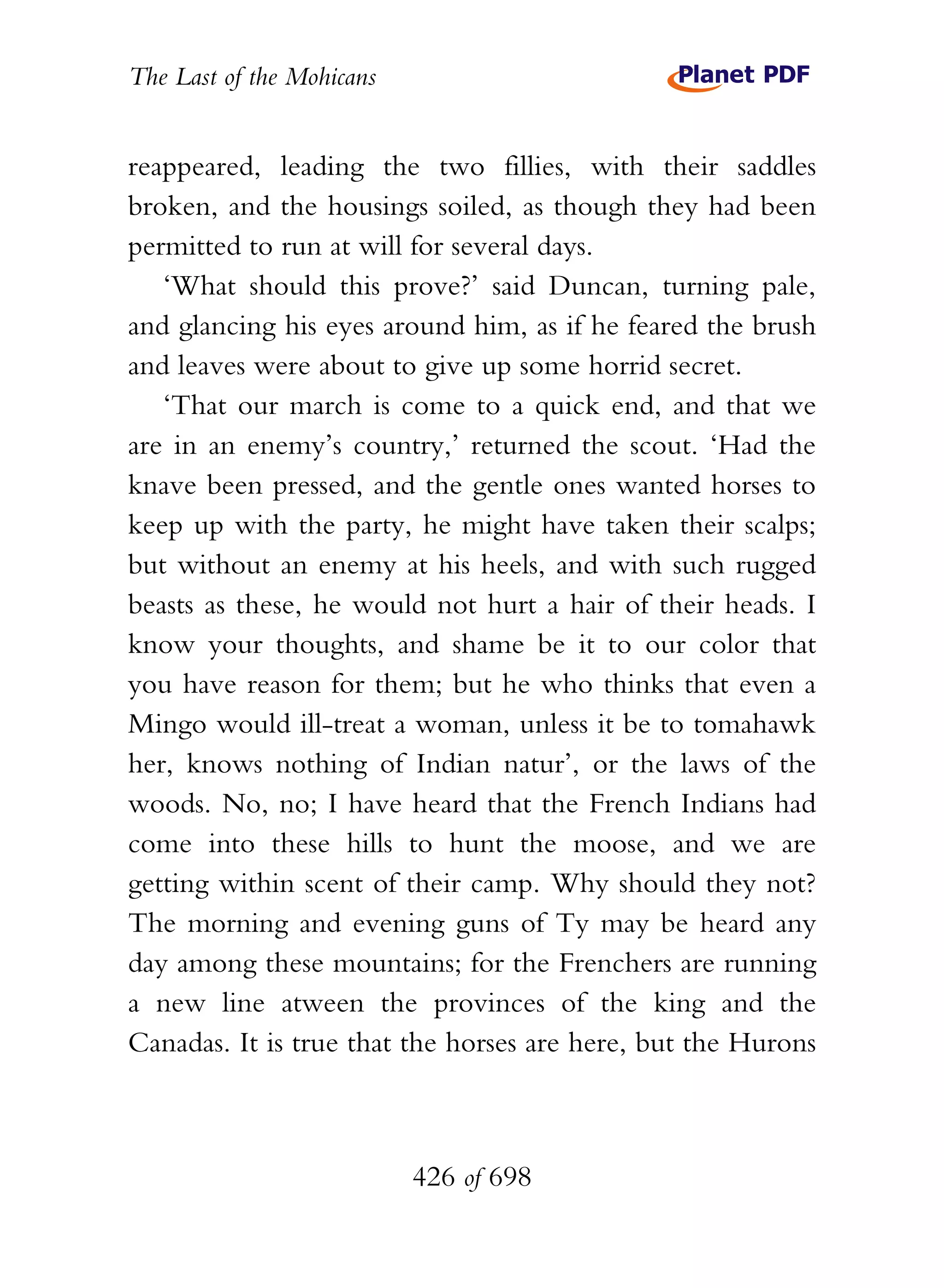 The Last of the Mohicans


reappeared, leading the two fillies, with their saddles
broken, and the housings soiled, as though they had been
permitted to run at will for several days.
   ‘What should this prove?’ said Duncan, turning pale,
and glancing his eyes around him, as if he feared the brush
and leaves were about to give up some horrid secret.
   ‘That our march is come to a quick end, and that we
are in an enemy’s country,’ returned the scout. ‘Had the
knave been pressed, and the gentle ones wanted horses to
keep up with the party, he might have taken their scalps;
but without an enemy at his heels, and with such rugged
beasts as these, he would not hurt a hair of their heads. I
know your thoughts, and shame be it to our color that
you have reason for them; but he who thinks that even a
Mingo would ill-treat a woman, unless it be to tomahawk
her, knows nothing of Indian natur’, or the laws of the
woods. No, no; I have heard that the French Indians had
come into these hills to hunt the moose, and we are
getting within scent of their camp. Why should they not?
The morning and evening guns of Ty may be heard any
day among these mountains; for the Frenchers are running
a new line atween the provinces of the king and the
Canadas. It is true that the horses are here, but the Hurons



                           426 of 698
 